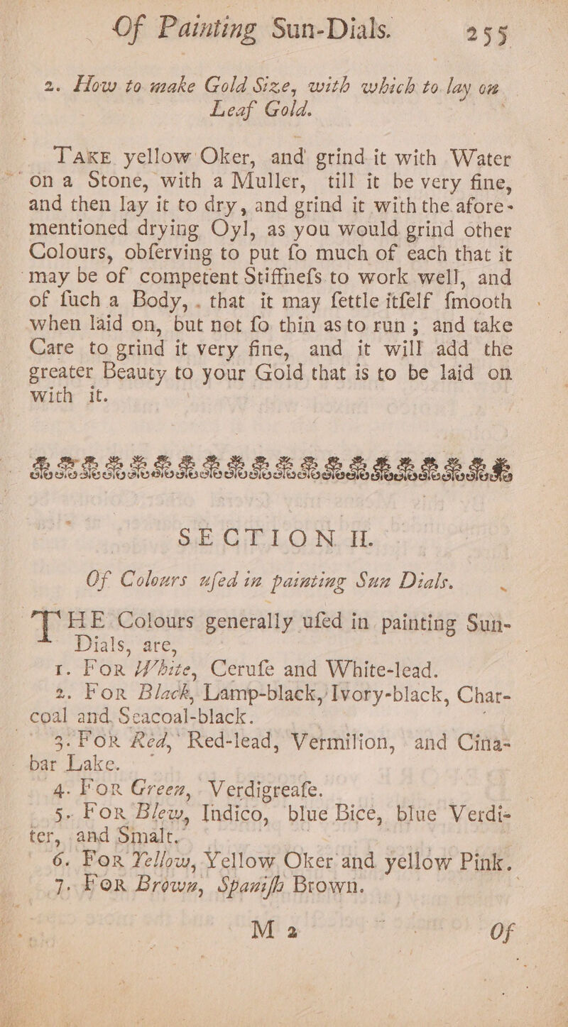 2. low to make Gold Size, with which to lay ow Leaf Gold. TAKE. yellow Oker, and grind it with Water and then lay it to dry, and grind it with the afore- mentioned drying Oyl, as you would grind other Colours, obferving to put fo much of each that it of fuch a Body, . that it may fettle itfelf {mooth when laid on, but not fo thin asto run; and take Care to grind it very fine, and it will add the greater Beauty to your Gold that is to be laid on With it. Ee Ladle’: Of Colours ufed in painting Sun Dials. » HE Colours generally ufed in painting Sun- Dials, are, 1. For White, Cerufe and White-lead. 2. For Black, Lamp-black, Ivory-black, Char- 3: For Red,’ Red-lead, Vermilion, and Cina- 4. For Green, . Verdigreafe. | 5. For Blew, Indico, blue Bice, blue Verdi- fer, -aad Smalt. “ | 3 oa | 6. For Yellow, Yellow Oker and yellow Pink. 7, For Brownz, Spanifo Brown. | M 2 Pa Of —