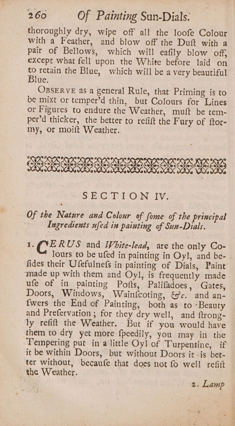 thoroughly dry, wipe off all the loofe Colour with a Feather, and blow off the Duft with a pair of Bellows, which will eafily blow off, except what fell upon the White before laid on rf retain the Blue, which will be a very beautiful lue. OBSERVE as a general Rule, that Priming is to be mixt or temper’d thin, but Colours for Lines or Figures to endure the Weather, muft be tem- per’d thicker, the better to refift the Fury of ftor- my, or moift Weather. , SECTION IV. Of the Nature and Colour of fome of the principal Ingredients ufed in painting of Sun-Dials. 1. ce RUS and White-lead, are the only Co- Jours to be ufed in painting in Oyl, and be- fides their Ufefulnefs in painting of Dials, Paint made up with them and Oy], is frequently made ufe of in painting Pofts, Palifadoes, Gates, Doors, Windows, Wainfcoting, fc. and an- {wers the End of Painting, both as to -Beauty and Prefervation ; for they dry well, and ftrong- ly refift the Weather. But if you would have them to dry yet more fpeedily, you may in the Tempering put in a little Oyl of Turpentine, if it be within Doors, but without Doors it -is bet- ter without, becaufe that does not fo well refitt the Weather. | 2. Lamp