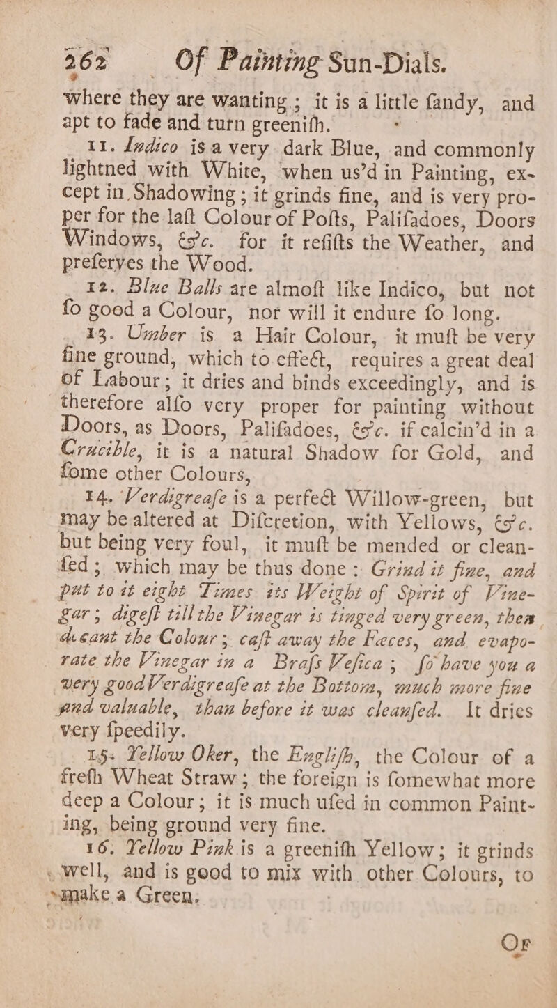 where they are wanting ; it is a little fandy, and apt to fade and turn greenifh. re 11. Indico isa very dark Blue, and commonly lightned with White, when us’d in Painting, ex- Cept in Shadowing ; it grinds fine, and is very pro- per for the laft Colour of Pofts, Palifadoes, Doors Windows, és. for it refifts the Weather, and preferyes the Wood. | _ 12. Blue Balls are almoft like Indico, but not fo goed a Colour, nor will it endure fo Jong. 13. Umber is a Hair Colour, it muft be very fine ground, which to effeét, requires a great deal of Labour; it dries and binds exceedingly, and is therefore alfo very proper for painting without Doors, as Doors, Palifadoes, és'c. if calcin’d in a Crucible, it is a natural Shadow for Gold, and fome other Colours, 14. Verdigreafe is a perfect Willow-green, but may be altered at Difcretion, with Yellows, é5’c. but being very foul, it muft be mended or clean- ded; which may be thus done : Grind it fine, and put toi eight Times its Weight of Spirit of Vine- kar; digeft tillthe Vinegar is tinged very green, them deant the Colour; caft away the Feces, and evapo- rate the Vinegar in a BrafsVefica; fo have you a very goodVerdigreafe at the Bottom, much more fine pnd valuable, thau before it was cleanfed. It dries very {peedily. 1§s Yellow Oker, the Exglifh, the Colour of a frefh Wheat Straw; the foreign is fomewhat more deep a Colour; it is much ufed in common Paint- ing, being ground very fine. 16. Yellow Piwk is a greenith Yellow; it grinds well, and is good to mix with. other Colours, to make a Green, | Or -