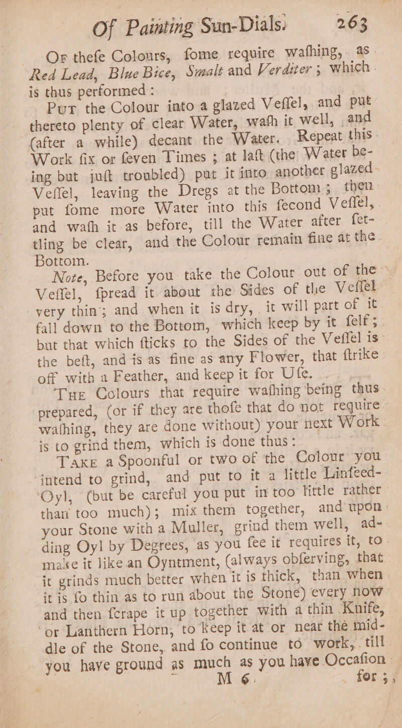 Or thefe Colours, fome require wafhing, 4s Red Lead, Blue Bice, Smale and Verdster 5 which : is thus performed : Put the Colour into a glazed Veffel, and put thereto plenty of clear Water, wafh it well, and “(after a while) decant the Water. Repeat this - Work fix or feven Times ; at lat (the W ater be- - ing but juft troubled) put it into another glazed - Veflel, leaving the Dregs at the Bottom; then | put fome more Water into this fecond Veffel, . and wath it as before, till the Water after {et- tling be clear, and the Colour remain fine at the - Bottom. Note, Before you take the Colour out of they) Veflel, fpread it about the Sides of tlie Veffel very thin; and when it is dry, it will part of it. fall down to the Bottom, which keep by it felf ;- but that which fticks to the Sides of the Veffel is: the beft, and is as fine as any Flower, that ftrike - of with a Feather, and keep it for Ute. ; Tur Colours that require wafhing being thus prepared, (or if they are thofe that do not require. wathing, they are done without) your next Work. is to grind them, which is done thus: | | Taxe a Spoonful or two of the Colour you intend to grind, and put to it a little Linfeed- Oyl, (but be careful you put in too Tittle rather thar too much); mix them together, and upon - your Stone with a Muller, grind them well, ad-. ding Oyl by Degrees, as you fee if requires it, to. maie it like an Oyntment, (always obferving, that - it grinds much better when it is thick, than when | ‘tis fo thin as to run about the Stone) every now” and then fcrape it up together with a thin Knife, . ‘or Lanthern Horn, to Keep it at or near the mid- dle of the Stone, and fo continue to work, till. you have ground as much as you have Occafion : ty M 6: | for s3