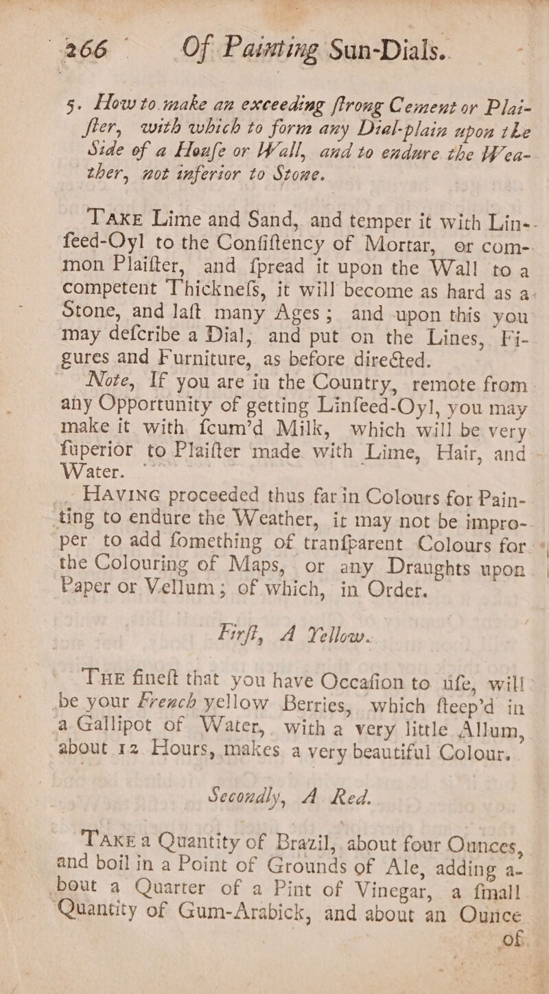 5. Howto make an exceeding ftrong Cement or Plai- fier, with which to form any Dial-plain upon the Side of a Houfe or Wall, and to endure the Wea- ther, not inferior to Stone. Take Lime and Sand, and temper it with Lin-- feed-Oyl to the Confiftency of Mortar, or com-. mon Plaifter, and fpread it upon the Wall to a competent Thicknefs, it will become as hard as a- Stone, and laft many Ages; and upon this you may defcribe a Dial, and put on the Lines, Fi- gures and Furniture, as before dire@ed. Note, If you are in the Country, remote from any Opportunity of getting Linfeed-Oy], you may make it with fcum’d Milk, which will be very fuperior to Plaifter made. with Lime, Hair, and Water... - HAvING proceeded thus far in Colours for Pain- ting to endure the Weather, ir may not be impro-. per to add fomething of tranfparent Colours far. * the Colouring of Maps, or any Dranghts upon Paper or Vellum; of which, in Order. Firft, A Yellow. Tue fineft that you have Occafion to ufe, will’ be your French yellow Berries, which fteep’d in a Gallipot of Water, with a very little Allum, about 12. Hours, makes a very beautiful Colour. Secondly, A. Red. TAKE a Quantity of Brazil, about four Ounces, and boil in a Point of Grounds of Ale, adding a- bout a Quarter of a Pint of Vinegar, a fimall Quantity of Gum-Arabick, and about an Ounce of.