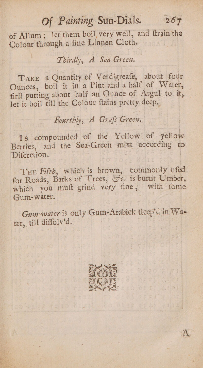 of Allum; let them boil, very well, and ftrain the Colour through a fine Linnen Cloth. Thirdly, A Sea Green. 7 Take a Quantity of Verdigreafe, about four Ounces, boil it in a Pint anda half of Water, firft putting about half an Ounce of Argul to it, let it boil till the Colour flains pretty deep. a Fourthly, A Grafs Greex. Is compounded of the Yellow of yellow Berries, and the Sea-Green mixt according to Diferetion.. : | Tur Fifth, which is brown, commonly ufed for Roads, Barks of Trees, Cec. is burnt Umber, which you muft grind very fine, with fome Gum- water. Gum-water is only Gum-Arabick {teep’d in Wa-. bi ter, “tut diffolv’d. |