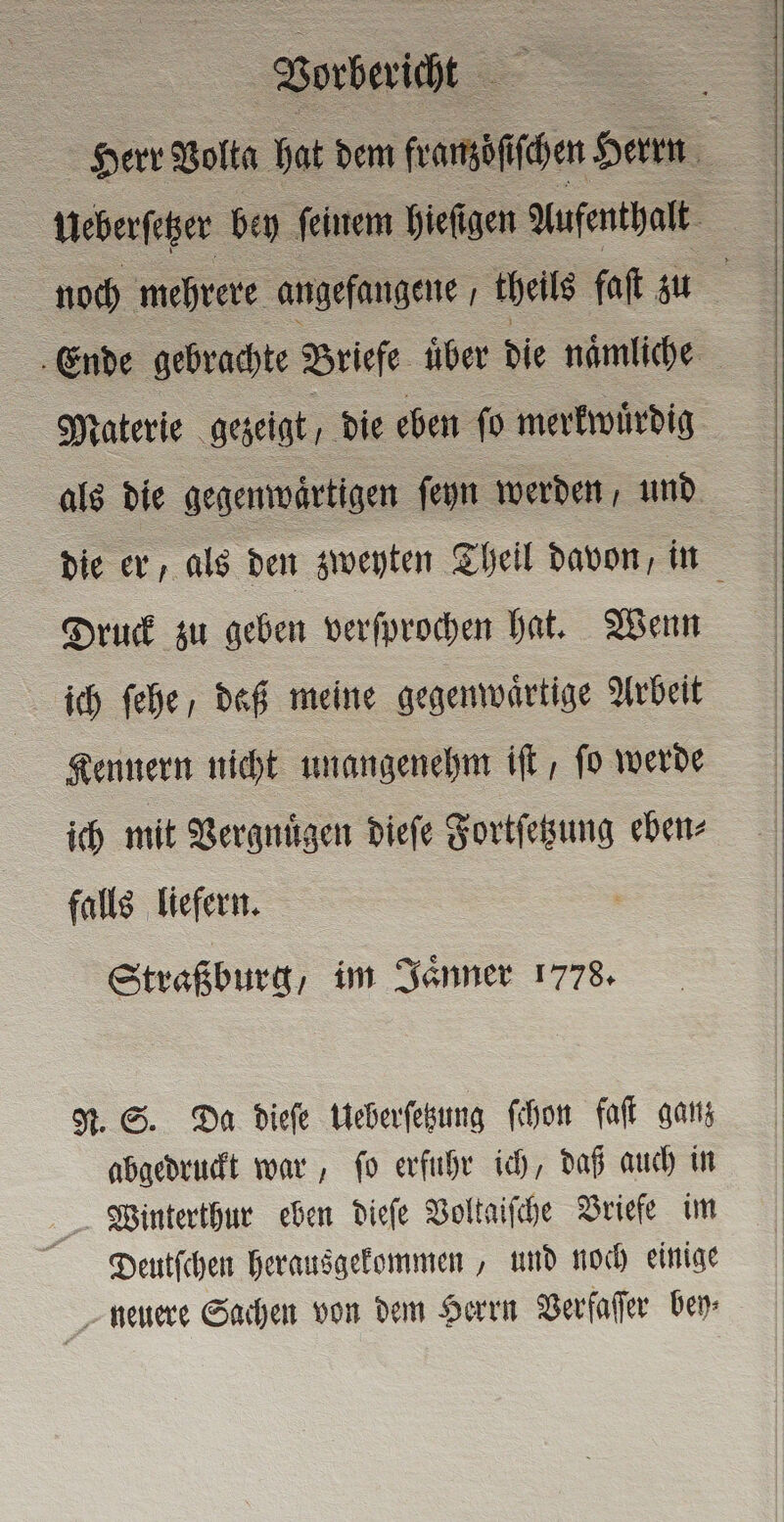 Ende gebrachte Briefe uͤber die naͤmliche als die gegenwaͤrtigen ſeyn werden, und Druck zu geben verſprochen hat. Wenn ich ſehe daß meine gegenwaͤrtige Arbeit Kennern nicht unangenehm iſt, ſo werde ich mit Vergnuͤgen dieſe Fortſetzung eben⸗ falls liefern. Straßburg, im Jaͤnner 1778. N. S. Da dieſe Ueberſetzung ſchon fall ganz abgedruckt war, ſo erfuhr ich, daß auch in Winterthur eben dieſe Voltaiſche Briefe im Deutſchen herausgekommen, und noch einige neuere Sachen von dem Herrn Verfaſſer Den: