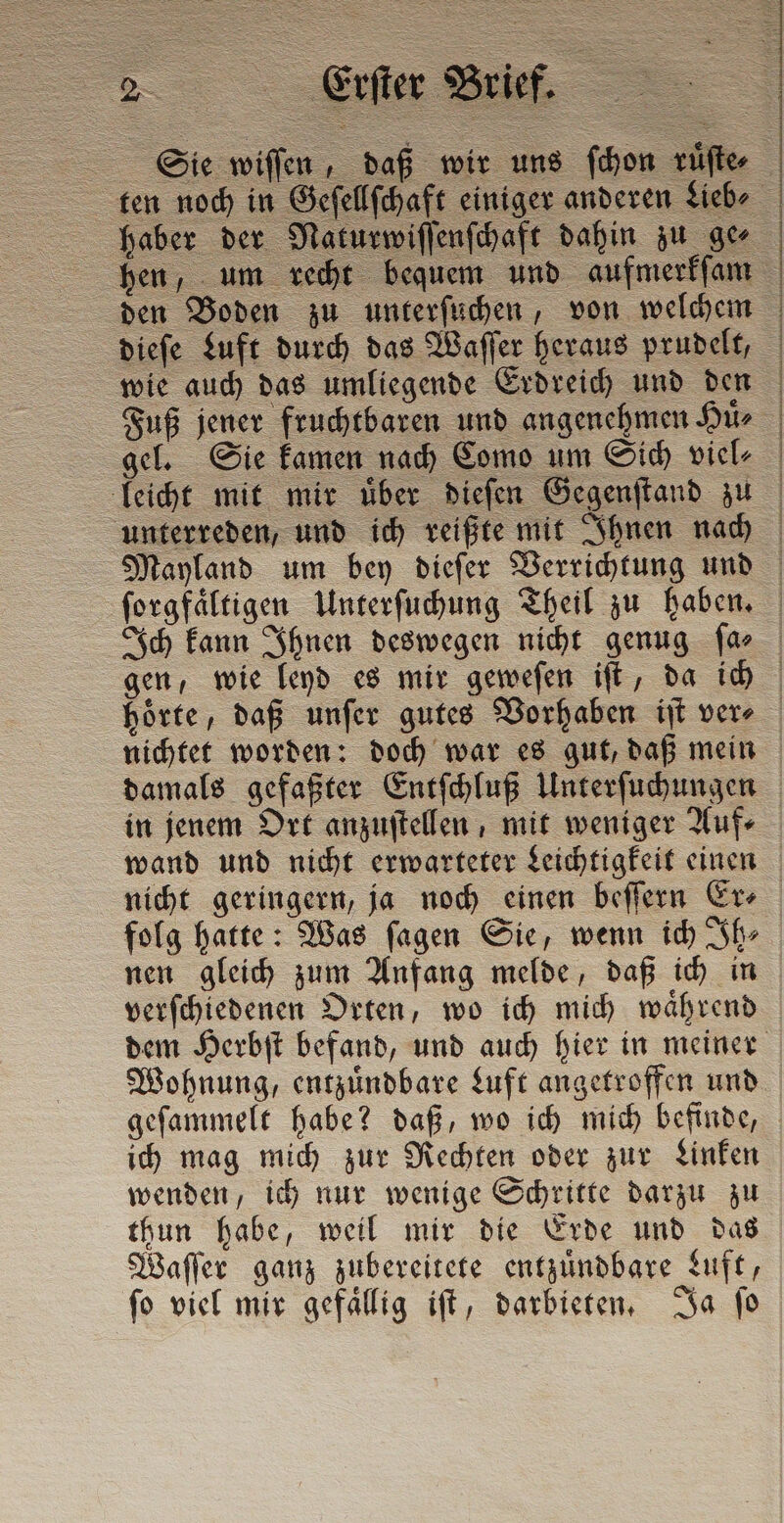 „rer Brie hen, um recht bequem und aufmerkſam den Boden zu unterſuchen, von welchem dieſe Luft durch das Waſſer heraus prudelt, wie auch das umliegende Erdreich und den gel. Sie kamen nach Como um Sich viel⸗ leicht mit mir uͤber dieſen Gegenſtand zu unterreden, und ich reißte mit Ihnen nach folg hatte: Was ſagen Sie, wenn ich Ih⸗ nen gleich zum Anfang melde, daß ich in verſchiedenen Orten, wo ich mich waͤhrend ich mag mich zur Rechten oder zur Linken wenden, ich nur wenige Schritte darzu zu thun habe, weil mir die Erde und das Waſſer ganz zubereitete entzuͤndbare Luft, ſo viel mir gefaͤllig iſt, darbieten. Ja ſo
