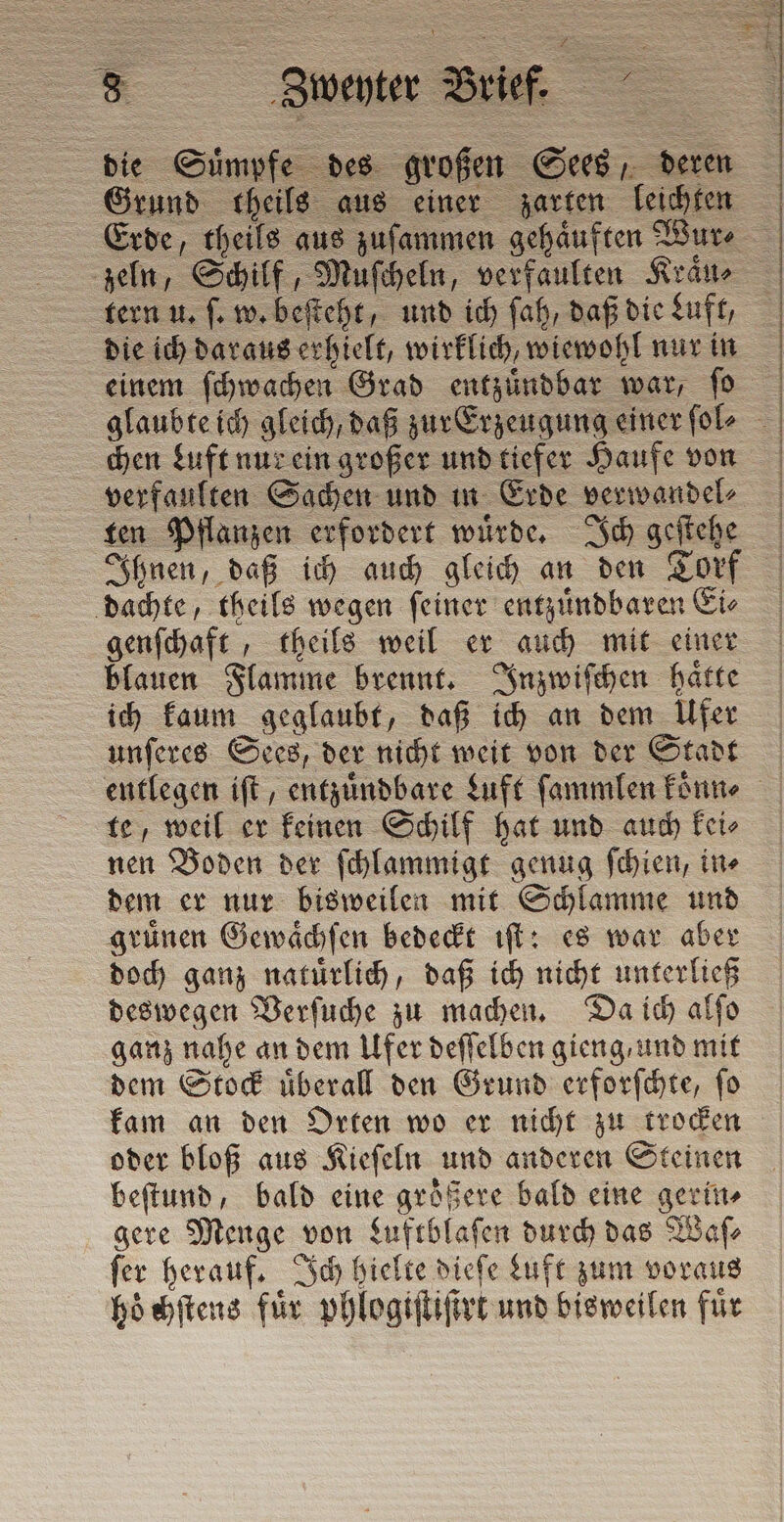 die Suͤmpfe des großen Sees, deren Erde, theils aus zuſammen gehaͤuften Wur⸗ tern u. ſ. w. beſteht, und ich ſah, daß die Luft, die ich daraus erhielt, wirklich, wiewohl nur in einem ſchwachen Grad entzuͤndbar war, ſo chen Luft nur ein großer und tiefer Haufe von verfaulten Sachen und in Erde verwandel⸗ ten Pflanzen erfordert wuͤrde. Ich geſtehe dachte, theils wegen ſeiner entzuͤndbaren Ei⸗ genſchaft, theils weil er auch mit einer blauen Flamme brennt. Inzwiſchen haͤtte ich kaum geglaubt, daß ich an dem Ufer unſeres Sees, der nicht weit von der Stadt te, weil er keinen Schilf hat und auch kei⸗ nen Boden der ſchlammigt genug ſchien, in⸗ dem er nur bisweilen mit Schlamme und gruͤnen Gewaͤchſen bedeckt iſt: es war aber doch ganz natuͤrlich, daß ich nicht unterließ deswegen Verſuche zu machen. Da ich alſo ganz nahe an dem Ufer deſſelben gieng, und mit dem Stock uͤberall den Grund erforſchte, ſo kam an den Orten wo er nicht zu trocken oder bloß aus Kieſeln und anderen Steinen beſtund, bald eine größere bald eine gerin⸗ gere Menge von Luftblaſen durch das Waſ⸗ fer herauf. Ich hielte dieſe duft zum voraus hoͤchſtens für phlogiſtiſtrt und bisweilen für