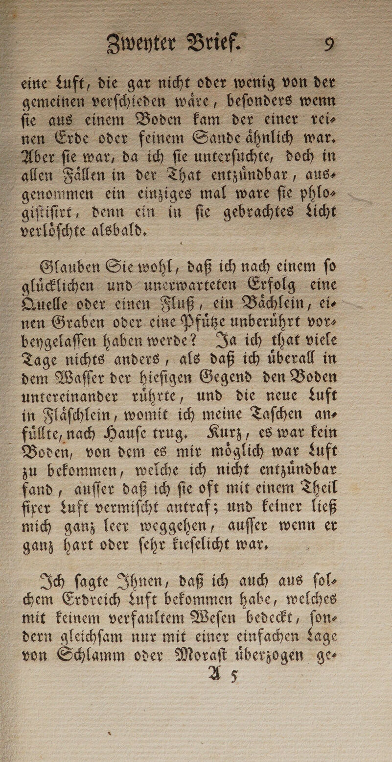 È Pe = a Zweyter Brief. eine Luft, die gar nicht oder wenig von der gemeinen verſchieden waͤre, beſonders wenn ſie aus einem Boden kam der einer rei⸗ nen Erde oder feinem Sande aͤhnlich war. Aber ſie war, da ich ſie unterſuchte, doch in allen Faͤllen in der That entzuͤndbar, aus⸗ genommen ein einziges mal ware ſie phlo⸗ giſtiſirt, denn ein in ſie gebrachtes Licht verloͤſchte alsbald. | 2 Glauben Sie wohl, daß ich nach einem fo gluͤcklichen und unerwarteten Erfolg eine Quelle oder einen Fluß, ein Baͤchlein, ei⸗ nen Graben oder eine Pfuͤtze unberuͤhrt vor⸗ beygelaſſen haben werde? Ja ich that viele Tage nichts anders, als daß ich uͤberall in dem Waſſer der hieſigen Gegend den Boden untereinander ruͤhrte, und die neue Luft in Flaͤſchlein, womit ich meine Taſchen an⸗ fuͤllte, nach Hauſe trug. Kurz, es war kein Boden, von dem es mir moͤglich war Luft zu bekommen, welche ich nicht entzuͤndbar fand, auſſer daß ich ſie oft mit einem Theil firer Luft vermiſcht antraf; und keiner ließ mich ganz leer weggehen, auſſer wenn er ganz hart oder ſehr kieſelicht war. Ich ſagte Ihnen, daß ich auch aus ſol⸗ chem Erdreich Luft bekommen habe, welches mit keinem verfaultem Weſen bedeckt, ſon⸗ dern gleichſam nur mit einer einfachen Lage von Schlamm oder Moraſt uͤberzogen ge⸗ A 5 5