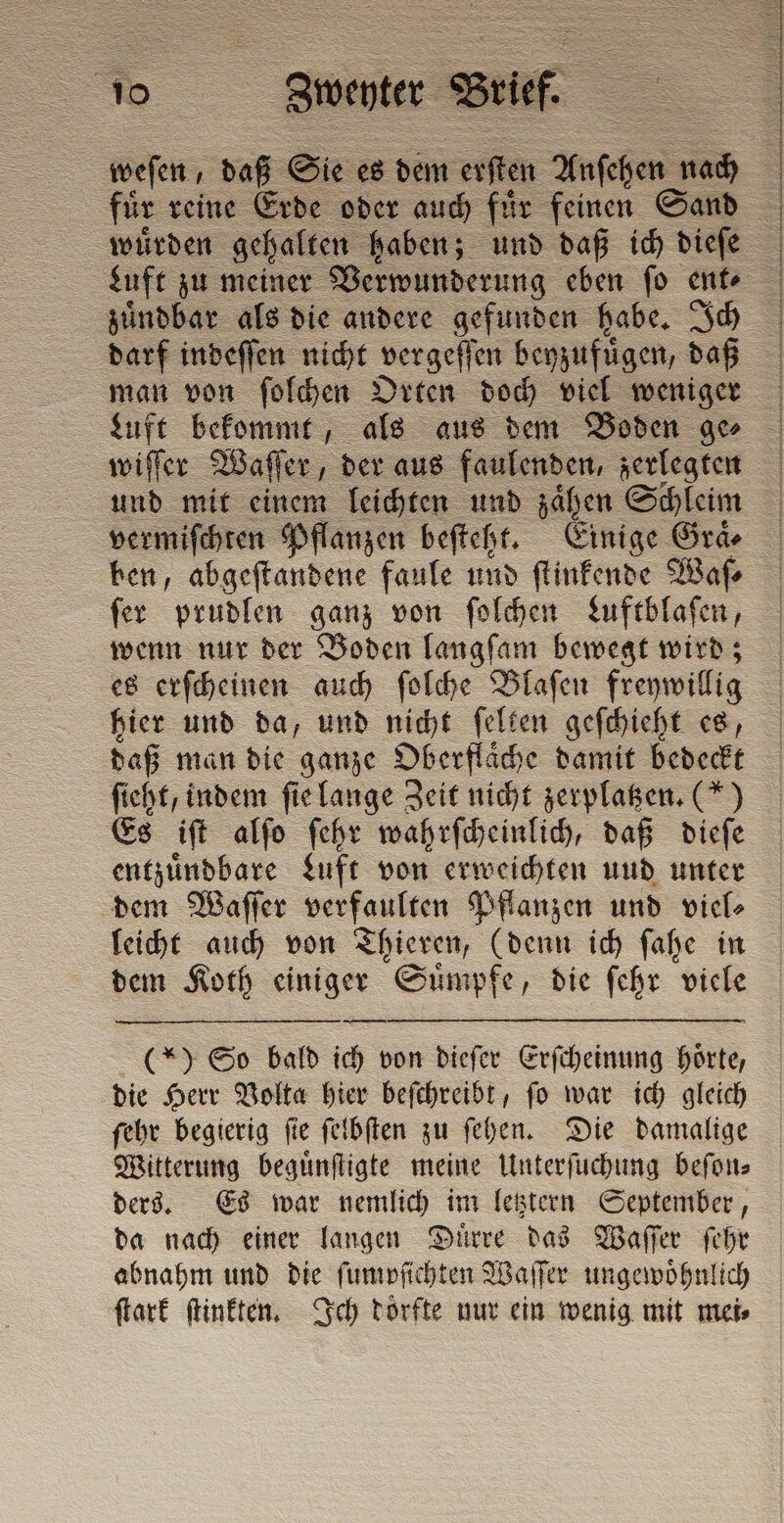 weſen, daß Sie es dem offen Anſehen en | für reine Erde oder auch fir feinen Sand wuͤrden gehalten haben; und daß ich dieſe Luft zu meiner Verwunderung eben ſo ent⸗ zuͤndbar als die andere gefunden habe. Ich darf indeſſen nicht vergeſſen beyzufuͤgen, daß man von ſolchen Orten doch viel weniger Luft bekommt, als aus dem Boden ge⸗ wiſſer Waſſer, der aus faulenden, zerlegten und mit einem leichten und sahen Schleim vermiſchten Pflanzen beſteht. Einige Gra ben, abgeſtandene faule und ſtinkende Waſ⸗ ſer prudlen ganz von ſolchen Luftblaſen, wenn nur der Boden langſam bewegt wird; es erſcheinen auch ſolche Blaſen freywillig hier und da, und nicht ſelten geſchieht es, daß man die ganze Oberflaͤche damit bedeckt ſieht, indem ſie lange Zeit nicht zerplatzen. (*) Es iſt alſo ſehr wahrſcheinlich, daß dieſe entzuͤndbare Luft von erweichten und unter dem Waſſer verfaulten Pflanzen und viel⸗ leicht auch von Thieren, (denn ich ſahe in dem Koth einiger Suͤmpfe, die ſehr viele (*) So bald ich von dieſer Erſcheinung hörte, die Herr Volta hier beſchreibt, ſo war ich gleich ſehr begierig ſie ſelbſten zu ſehen. Die damalige Witterung beguͤnſtigte meine Unterſuchung beſon⸗ ders. Es war nemlich im letztern September, da nach einer langen Duͤrre das Waſſer ſehr abnahm und die ſumpſichten Waſſer ungewoͤhnlich ſtark ſtinkten. Ich dörfte nur ein wenig mit mei