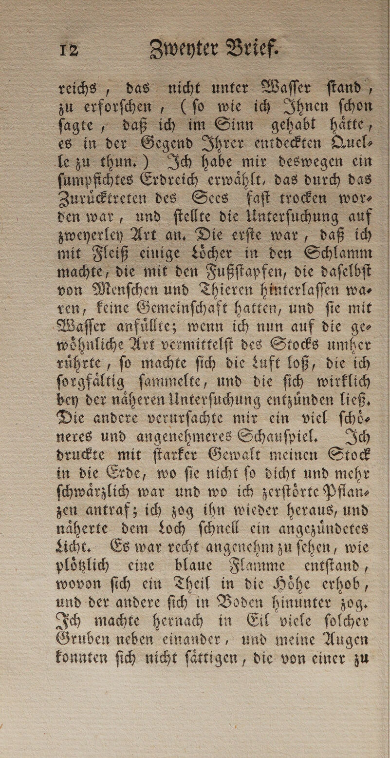 er i 3 2 * 12 : in „das nicht unter © Waſſer fan 3 le zu thun.) Ich habe mir deswegen ein ſumpfichtes Erdreich erwaͤhlt, das durch das den war, und ſtellte die Unterſuchung auf zweyerley Art an. Die erſte war, daß ich machte, die mit den Fußſtapfen, die daſelbſt von Menſchen und Thieren hinterlaſſen wa⸗ ren, keine Gemeinſchaft hatten, und ſie mit Waſſer anfuͤllte; wenn ich nun auf die ger rührte, ſo machte ſich die Luft loß, die ich forgfäftig ſammelte, und die ſich wirklich bey der naͤheren Unterſuchung entzünden ließ. Die andere verurſachte mir ein viel ſchoͤ⸗ neres und angenehmeres Schauſpiel. Ich druckte mit ſtarker Gewalt meinen Stock in die Erde, wo ſie nicht ſo dicht und mehr ſchwaͤrzlich war und wo ich zerſtoͤrte Pflan⸗ zen antraf; ich zog ihn wieder heraus, und naͤherte dem Loch ſchnell ein angezuͤndetes Licht. Es war recht angenehm zu ſehen, wie plotzlich eine blaue Flamme entſtand, wovon ſich ein Theil in die Höhe erhob, und der andere ſich in Boden hinunter zog. Ich machte hernach in Eil viele ſolcher Gruben neben einander, und meine Augen konnten ſich nicht ſaͤttigen, die von einer zu