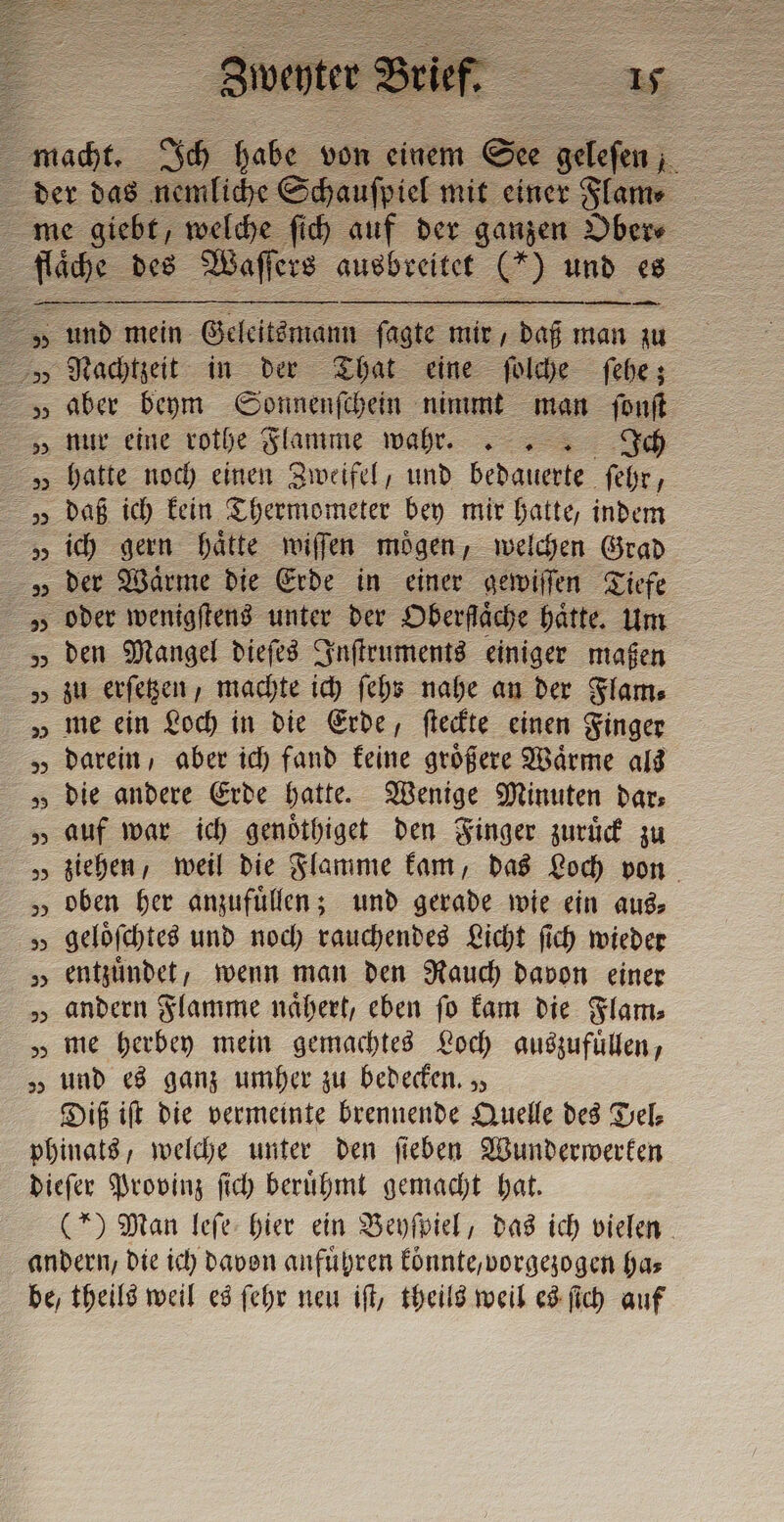 ta macht. Ich i von einem = _. + der das nemliche me giebt, welche ſich auf der ganzen Ober⸗ ce des Waſſers ausbreitet VC) und es = und mein Geleltsmann ſagte mir, daß man zu Nachtzeit in der That eine ſolche ſehe; „aber beym Sonnenſchein nimmt man ſonſt „ nur eine rothe Flamme wahrt.. 5 hatte noch einen Zweifel, und bedauerte ſehr „ daß ich kein Thermometer bey mir hatte, indem vs der Wärme die Erde in einer gewiſſen Tiefe V oder wenigſtens unter der Oberfaͤche haͤtte. Um „ Den Mangel dieſes Inſtruments einiger maßen „ zu erſetzen, machte ich ſehs nahe an der Flame „ me ein Loch in die Erde, ſteckte einen Finger „ darein, aber ich fand keine größere Wärme als „ die andere Erde hatte. Wenige Minuten dar: „ auf war ich genoͤthiget den Finger zuruͤck zu „ ziehen, weil die Flamme kam, das Loch von „oben her anzufuͤllen; und gerade wie ein aus: „ gelöfchtes und noch rauchendes Licht ſich wieder „ entzündet, wenn man den Rauch davon einer „ andern Flamme naͤhert, eben fo kam die Flam⸗ „ me herbey mein gemachtes Loch auszufüllen, „ Und es ganz umher zu bedecken. „, Diß iſt die vermeinte brennende Quelle des Del⸗ phinats, welche unter den ſieben Wunderwerken dieſer Provinz ſich beruͤhmt gemacht hat. (*) Man leſe hier ein Beyſpiel, das ich vielen andern, die ich davon anfuͤhren koͤnnte, vorgezogen ha— be, theils weil es ſehr neu iſt, theils weil es ſich auf 28