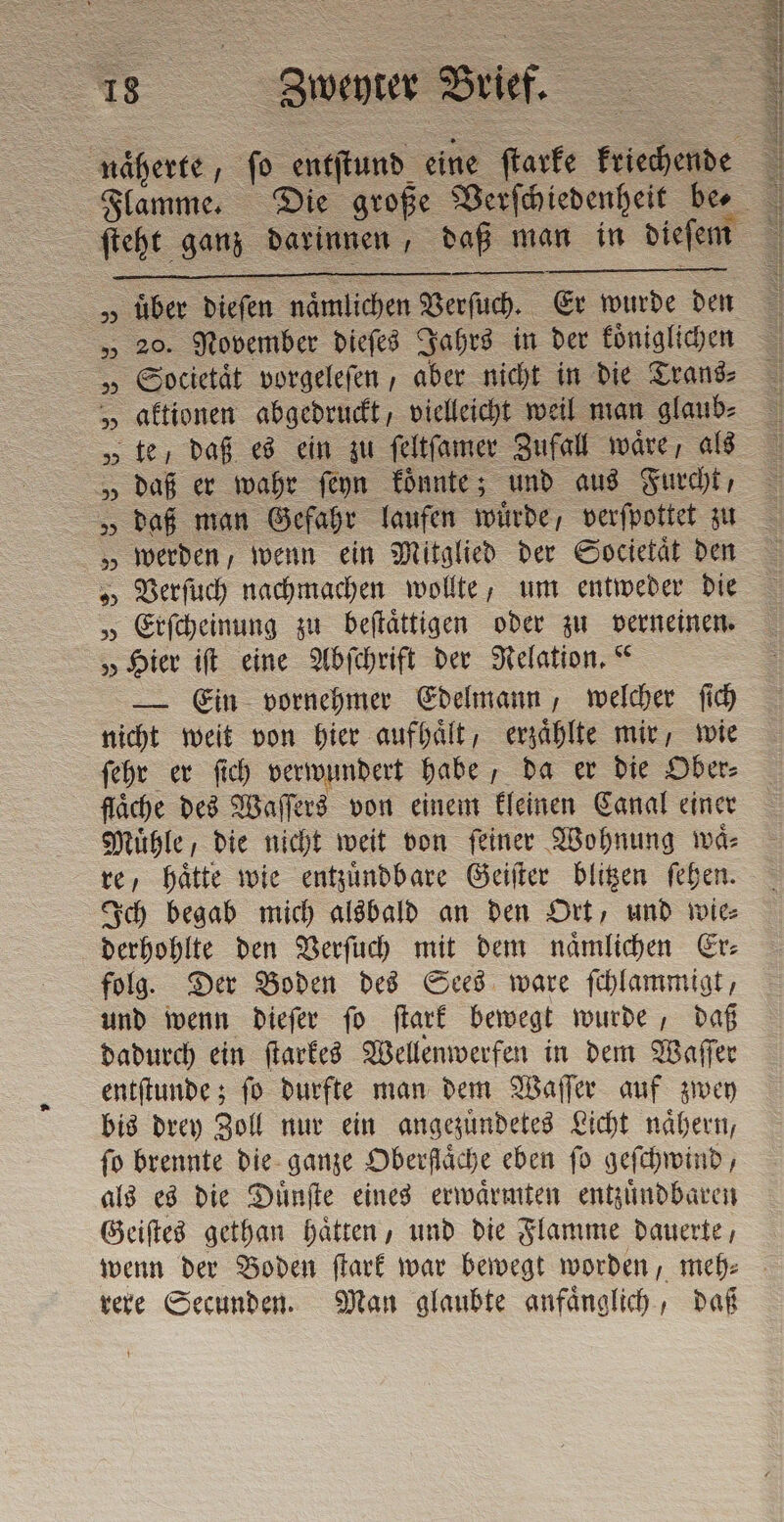 näherte, fo entſtund eine ſtarke kriechende „ über dieſen naͤmlichen Verſuch. Er wurde den „ 20. November dieſes Jahrs in der koͤniglichen „ Societaͤt vorgeleſen, aber nicht in die Trans⸗ „aktionen abgedruckt vielleicht weil man glaub⸗ „ te / daß es ein zu ſeltſamer Zufall wäre, als „ daß er wahr ſeyn koͤnnte; und aus Furcht, „ daß man Gefahr laufen würde, verſpottet zu „werden, wenn ein Mitglied der Societaͤt den „ Erſcheinung zu beſtaͤttigen oder zu verneinen. „Hier iſt eine Abſchrift der Relation.“ — Ein vornehmer Edelmann, welcher ſich nicht weit von hier aufhaͤlt, erzaͤhlte mir, wie ſehr er ſich verwundert habe, da er die Ober⸗ flaͤche des Waſſers von einem kleinen Canal einer Muͤhle, die nicht weit von ſeiner Wohnung waͤ⸗ re, haͤtte wie entzuͤndbare Geiſter blitzen ſehen. Ich begab mich alsbald an den Ort, und wie⸗ derhohlte den Verſuch mit dem naͤmlichen Er⸗ folg. Der Boden des Sees ware ſchlammigt, und wenn dieſer ſo ſtark bewegt wurde, daß dadurch ein ſtarkes Wellenwerfen in dem Waſſer entſtunde; ſo durfte man dem Waſſer auf zwey bis drey Zoll nur ein angezuͤndetes Licht naͤhern, fo brennte die ganze Oberfläche eben fo geſchwind, als es die Dünfte eines erwaͤrmten entzuͤndbaren Geiſtes gethan haͤtten, und die Flamme dauerte, rere Secunden. Man glaubte anfaͤnglich, daß