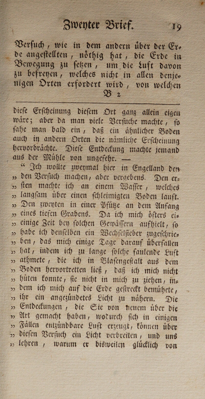 nigen Orten erfordert wird, von welchen dieſe Erſcheinung dieſem Ort ganz allein eigen waͤre; aber da man viele Verſuche machte, fo ſahe man bald ein, daß ein aͤhnlicher Boden auch in andern Orten die naͤmliche Erſcheinung hervorbraͤchte. Dieſe Entdeckung machte jemand aus der Mühle von ungefehr. — Fe Ich wollte zweymal hier in Engelland den v den Verſuch machen, aber vergebens. Den er⸗ &gt; ſten machte ich an einem Waſſer, welches » Den zweyten in einer Pfuͤtze an dem Anfang „ eines tiefen Grabens. Da ich mich öfters cis „ einige Zeit bey ſolchen Gewaͤſſern aufhielt, fo » habe ich denſelben ein Wechſelſteber zugeſchrie⸗ » ben, das mich einige Tage darauf überfallen „ bat, indem ich zu lange ſolche faulende Luft » athmete, die ich in Blaſengeſtalt aus dem » Boden hervortretten ließ, daß ich mich nicht » hüten konnte, fie nicht in mich zu ziehen, in⸗ „» dem ich mich auf die Erde geſtreckt bemuͤhete, „ ihr ein angezuͤndetes Licht zu nähern. Die » Entdeckungen, die Sie von neuem uͤber die „ Art gemacht haben, wodurch ſich in einigen »Faͤllen entzuͤndbare Luft erzeugt, koͤnnen über „ dieſen Verſuch ein Licht verbreiten, und uns » lehren, warum er bisweilen gluͤcklich von