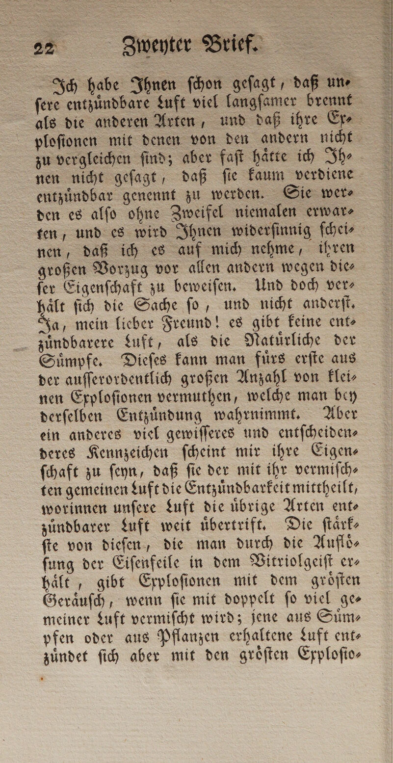 SS Ich habe Ihnen ſchon geſagt, daß une als die anderen Arten, und daß ihre Ere. ploſionen mit denen von den andern nicht zu vergleichen ſind; aber faſt haͤtte ich Ih⸗ nen nicht geſagt, daß ſie kaum verdiene entzuͤndbar genennt zu werden. Sie mere den es alſo ohne Zweifel niemalen erwar⸗ ten, und es wird Ihnen widerſinnig ſchei⸗ nen, daß ich es auf mich nehme, ihren großen Vorzug vor allen andern wegen die⸗ ſer Eigenſchaft zu beweiſen. Und doch ver⸗ a fih die Sache fo, und nicht anderſt. Ja, mein lieber Freund! es gibt keine ent⸗ zuͤndbarere Luft, als die Natuͤrliche der Suͤmpfe. Dieſes kann man fürs erſte aus der auſſerordentlich großen Anzahl von klei⸗ nen Exploſionen vermuthen, welche man bey derſelben Entzuͤndung wahrnimmt. Aber ein anderes viel gewiſſeres und entſcheiden⸗ deres Kennzeichen ſcheint mir ihre Eigen⸗ ſchaft zu ſeyn, daß ſie der mit ihr vermiſch⸗ ten gemeinen Luft die Entzuͤndbarkeit mittheilt, worinnen unſere Luft die uͤbrige Arten ent⸗ zuͤndbarer Luft weit uͤbertrift. Die ſtaͤrk⸗ fie von dieſen, die man durch die Aufloͤ⸗ ſung der Eiſenfeile in dem Vitriolgeiſt er⸗ haͤlt, gibt Exploſionen mit dem groͤſten Geraͤuſch, wenn ſie mit doppelt ſo viel ge⸗ meiner Luft vermiſcht wird; jene aus Suͤm⸗ pfen oder aus Pflanzen erhaltene Luft ent⸗ zuͤndet ſich aber mit den groͤſten Exploſto⸗