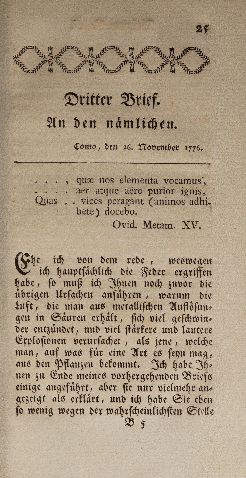 Como, den 26. November 1776. „ qu nos elementa vocamus, der atque acre purior ignis, Quas ,. vices peragant (animos adhi- bete) docebo. ; Ovid, Metam. XV. he ich von dem rede, weswegen ich hauptſaͤchlich die Feder ergriffen habe, ſo muß ich Ihnen noch zuvor die uͤbrigen Urſachen anfuͤhren, warum die Luft, die man aus metalliſchen Aufloͤſun⸗ gen in Saͤuren erhaͤlt, ſich viel geſchwin⸗ der entzuͤndet, und viel ſtaͤrkere und lautere Exploſionen verurſachet, als jene, welche man, auf was fuͤr eine Art es ſeyn mag, aus den Pflanzen bekommt. Ich habe Ih⸗ nen zu Ende meines vorhergehenden Briefs einige angefuͤhrt, aber ſie nur vielmehr an⸗ gezeigt als erklaͤrt, und ich habe Sie eben V 5