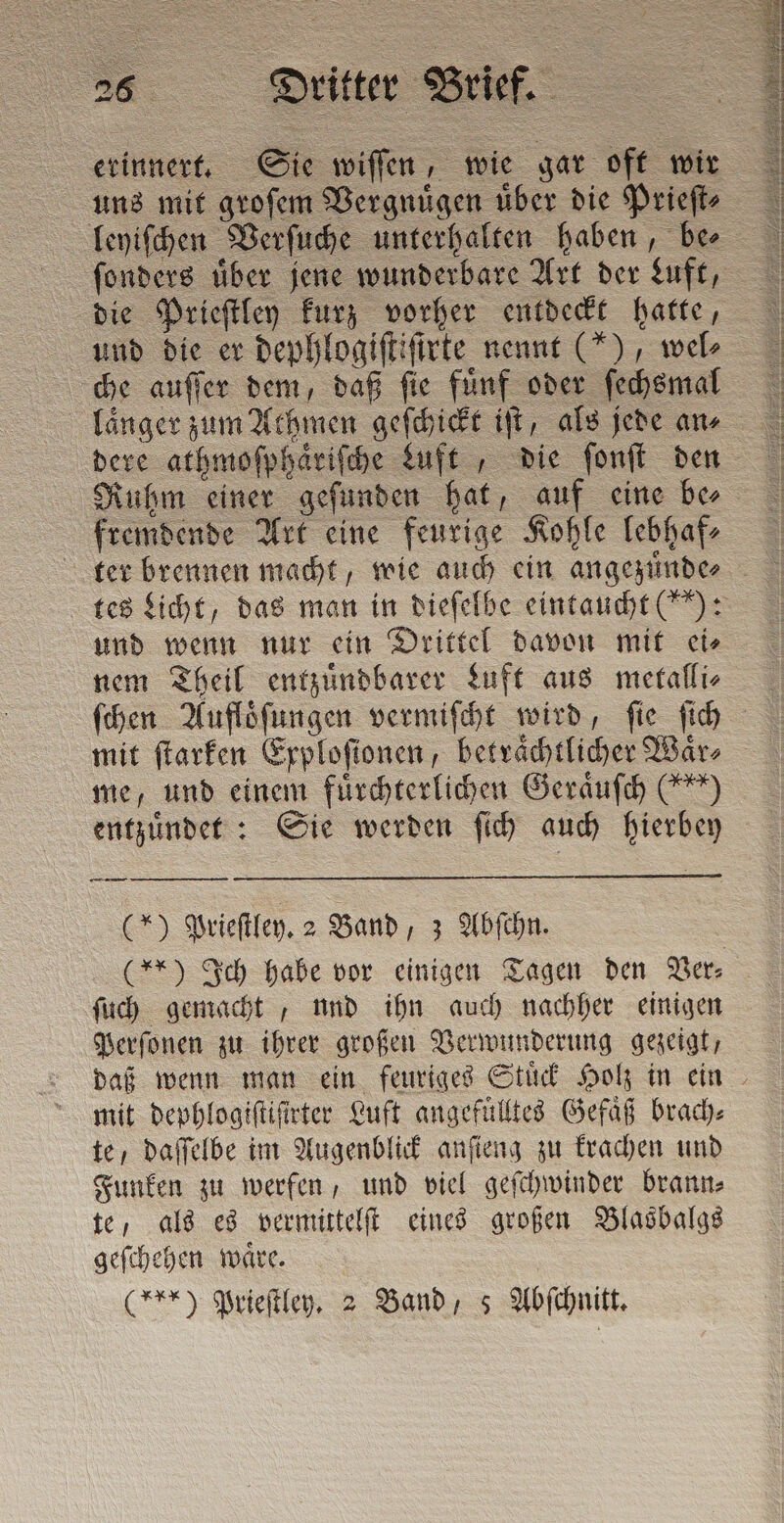 2s Dritter Brief. erinnert. Sie wiſſen, wie gar oft wir uns mit groſem Vergnuͤgen uͤber die Prieſt⸗ leyiſchen Verſuche unterhalten haben, be⸗ ſonders uͤber jene wunderbare Art der Luft, die Prieſtley kurz vorher entdeckt hatte, und die er dephlogiſtiſtrte nennt (“), wel che auſſer dem, daß fie fünf oder ſechsmal länger zum Athmen geſchickt ift, als jede ans dere athmoſphaͤriſche duft, die ſonſt den Ruhm einer geſunden hat, auf eine be⸗ fremdende Art eine feurige Kohle lebhaf⸗ und wenn nur ein Drittel davon mit ei⸗ nem Theil entzuͤndbarer Luft aus metalli⸗ me, und einem fuͤrchterlichen Geraͤuſch (*) entzuͤndet: Sie werden ſich auch hierbey —— (*) Prieſtley. 2 Band, 3 Abſchn. ſuch gemacht, und ihn auch nachher einigen Perſonen zu ihrer großen Verwunderung gezeigt, mit dephlogiſtiſirter Luft angefüllted Gefaͤß brach⸗ te, daſſelbe im Augenblick anſieng zu krachen und Funken zu werfen, und viel geſchwinder brann⸗ te, als es vermittelſt eines großen Blasbalgs geſchehen waͤre.