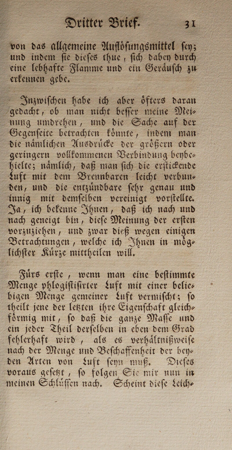 von das a Muföfunggmittel s Pa und indem fie diefes thue ſich dabey durch eine lebhafte Flamme und ein „ zu erkennen. &gt; Juzwiſchen 005 ide öfters daran ache, ob man nicht beſſer meine Mei⸗ nung umdrehen, und die Sache auf der Gegenſeite betrachten konnte, indem man die naͤmlichen Ausdruͤcke der groͤßern oder geringern vollkommenen Verbindung beybe⸗ hielte; naͤmlich, daß man ſich die erſtickende Luft mit dem Brennbaren leicht verbun⸗ den, und die entzuͤndbare ſehr genau und innig mit demſelben vereinigt vorſtellte. Ja, ich bekenne Ihnen, daß ich nach und nach geneigt bin, dieſe Meinung der erſten vorzuziehen, und zwar dieß wegen einigen Betrachtungen „welche ich Ihnen in moͤg⸗ lichſter Kuͤrze mittheilen will. Fuͤrs erſte, wenn man eine beſtimmte Menge phlogiſtiſirter Luft mit einer belie⸗ bigen Menge gemeiner Luft vermiſcht; ſo theilt jene der letzten ihre Eigenſchaft gleich⸗ foͤrmig mit, ſo daß die ganze Maſſe und ein jeder Theil derſelben in eben dem Grad fehlerhaft wird, als es verhaͤltnißweiſe nach der Menge und Beſchaffenheit der bey⸗ den Arten von Luft ſeyn muß. Dieſes voraus geſetzt, ſo folgen Sie mir nun in meinen Schluſſen nach. Scheint dieſe Leich⸗