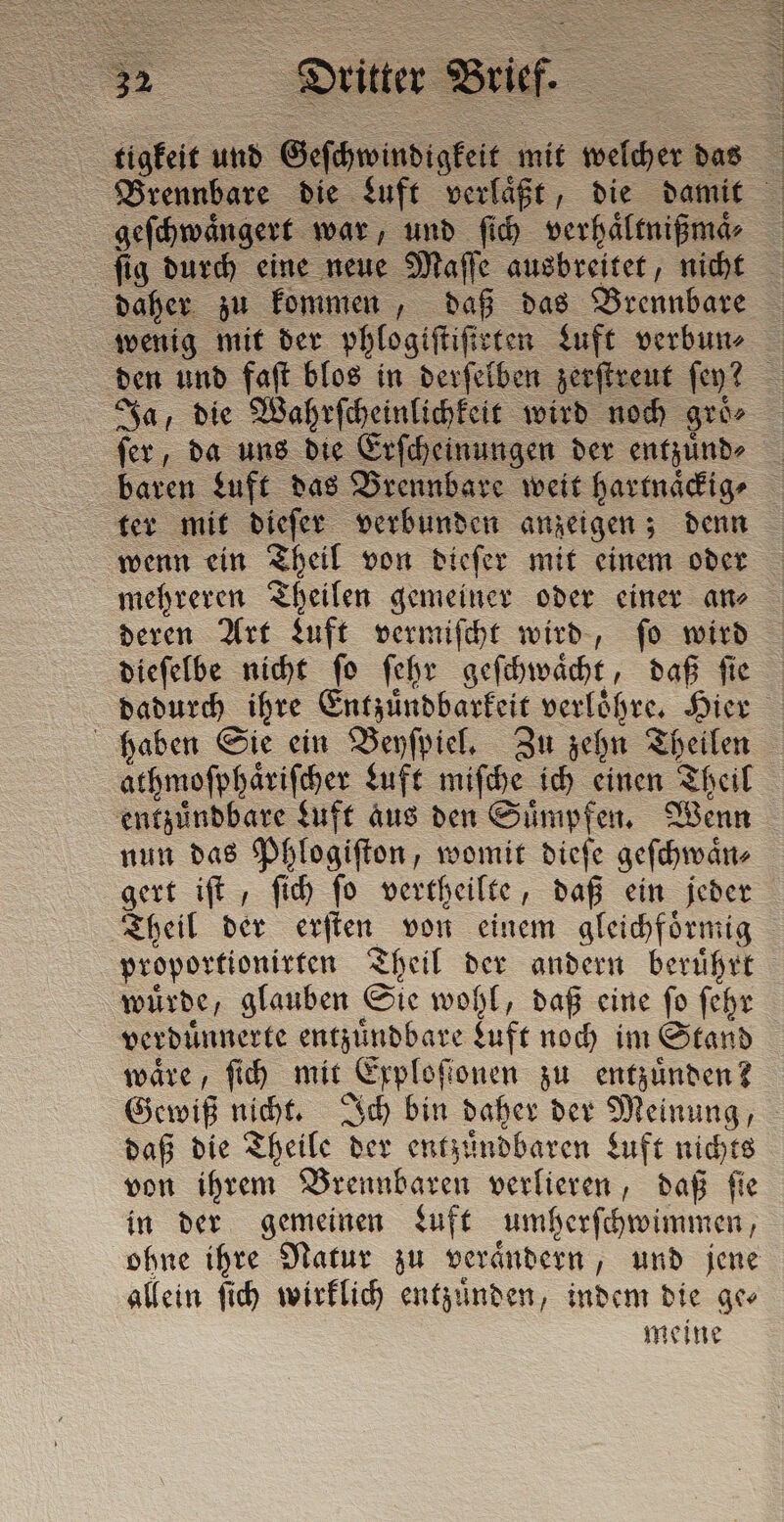 tigkeit und Geſchwindigkeit mit welcher das Brennbare die Luft verlaͤßt, die damit geſchwaͤngert war, und ſich verhaͤltnißmaͤ⸗ ſig durch eine neue Maſſe ausbreitet, nicht daher zu kommen, daß das Brennbare wenig mit der phlogiftifieten Luft verbun⸗ den und fat blos in derſelben zerſtreut ſey? Ja, die Wahrſcheinlichkeit wird noch groe fer, da uns die Erſcheinungen der entzuͤnd⸗ baren Luft das Brennbare weit hartnaͤckig⸗ ter mit dieſer verbunden anzeigen; denn wenn ein Theil von dieſer mit einem oder mehreren Theilen gemeiner oder einer an⸗ deren Art Luft vermiſcht wird, ſo wird dieſelbe nicht ſo ſehr geſchwaͤcht, daß ſie dadurch ihre Entzuͤndbarkeit verloͤhre. Hier haben Sie ein Beyſpiel. Zu zehn Theilen athmoſphaͤriſcher Luft miſche ich einen Theil entzuͤndbare Luft Aus den Suͤmpfen. Wenn nun das Phlogiſton, womit dieſe geſchwaͤn⸗ gert ift , ſich fo vertheilte, daß ein jeder Theil der erſten von einem gleichfoͤrmig proportionirten Theil der andern beruͤhrt wuͤrde, glauben Sie wohl, daß eine ſo ſehr verduͤnnerte entzuͤndbare Luft noch im Stand wäre, fih mit Exploſtonen zu entzuͤnden? Gewiß nicht. Ich bin daher der Meinung, daß die Theile der entzuͤndbaren Luft nichts von ihrem Brennbaren verlieren, daß ſie in der gemeinen Luft umherſchwimmen, ohne ihre Natur zu veraͤndern, und jene allein ſich wirklich entzuͤnden, indem die ge meine