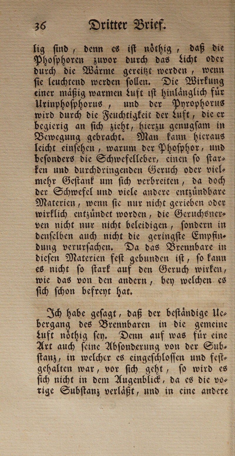 lig find, denn es iſt — def die durch die Waͤrme gereitzt werden, wenn ſie leuchtend werden ſollen. Die Wirkung einer maͤßig warmen Luft iſt hinlaͤnglich fur Urinphoſphorus, und der Pyrophorus wird durch die Feuchtigkeit der Luft, die er begierig an ſich zieht, hierzu genugſam in Bewegung gebracht. 9 leicht einſehen, warum der Phoſphor, und beſonders die Schwefelleber, einen ſo ſtar⸗ ken und durchdringenden Geruch oder viel⸗ mehr Geſtank um ſich verbreiten, da doch der Schwefel und viele andere entzuͤndbare Materien, wenn ſie nur nicht gerieben oder wirklich entzuͤndet worden, die Geruchsner⸗ ven nicht nur nicht beleidigen, ſondern in denſelben auch nicht die geringſte Empfin⸗ dung verurſachen. Da das Brennbare in dieſen Materien feſt gebunden iſt, ſo kann es nicht ſo ſtark auf den Geruch wirken, wie das von den andern, bey welchen es ſich ſchon befreyt hat. Ich habe geſagt, daß der beſtaͤndige Ile, bergang des Brennbaren in die gemeine Luft noͤthig ſen. Denn auf was für eine Art auch ſeine Abſonderung von der Sub⸗ ſtanz, in welcher es eingeſchloſſen und feſt⸗ gehalten war, vor ſich geht, ſo wird es ſich nicht in dem Augenblick, da es die vo⸗ rige Subſtanz verlaͤßt, und in eine andere ER DR RE FREE VOI ER TETTE TRIER