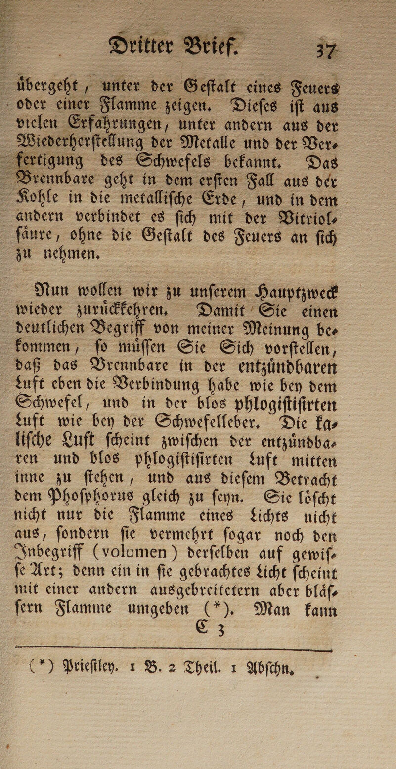 übergeht, unter der Geſtalt eines Feuers vielen Erfahrungen, unter andern aus der Wiederherſtellung der Metalle und der Ver⸗ gung des Schwefels bekannt. Das Brennbare geht in dem erſten Fall aus der | Dritter Bri Kohle in die metalliſche Erde, und in dem andern verbindet es ſich mit der Vitriol⸗ ſaͤure, ohne die Geſtalt des Feuers an ſich zu nehmen. = Nun wollen wir zu unſerem Hauptzweck wieder zuruͤckkehren. Damit Sie einen deutlichen Begriff von meiner Meinung ber kommen, ſo muͤſſen Sie Sich vorſtellen, daß das Brennbare in der entzuͤndbaren Luft eben die Verbindung habe wie bey dem Schwefel, und in der blos phlogiſtiſirten Luft wie bey der Schwefelleber. Die ka⸗ liſche Luft ſcheint zwiſchen der entzuͤndba⸗ ren und blos phlogiſtiſirten Luft mitten inne zu ſtehen, und aus dieſem Betracht dem Phoſphorus gleich zu ſeyn. Sie loͤſcht nicht nur die Flamme eines Lichts nicht aus, ſondern ſie vermehrt ſogar noch den Inbegriff (volumen) derſelben auf gemife ſe Art; denn ein in ſie gebrachtes Licht ſcheint mit einer andern ausgebreitetern aber blaͤſ⸗ ſern Flamme umgeben = Man kann 3