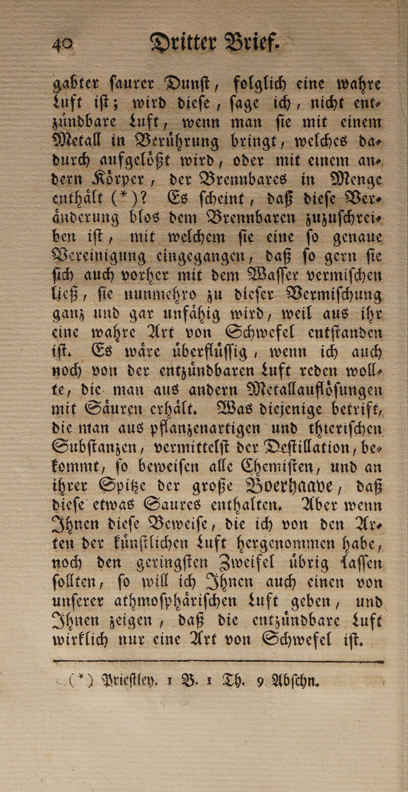 — Luft iſt; wird dieſe, ſage ich, nicht ente &gt; zündbare Luft | Metall in Be ung bringt, welches dae durch aufgeloͤßt wird, oder mit einem an⸗ dern Körper , der Brennbares in Menge en thaͤlt (*)? Es ſcheint, daß dieſe Ver⸗ änderung blos dem Brennbaren zuzuſchrei ⸗ ben iſt, mit welchem ſie eine ſo genaue Vereinigung eingegangen, daß ſo gern ſie ſich auch vorher mit dem Waſſer vermiſchen ließ, ſie nunmehro zu dieſer Vermiſchung ganz und gar unfaͤhig wird, weil aus ihr eine wahre Art von Schwefel entſtanden iſt. Es waͤre üͤberfluͤſſig, wenn ich auch noch von der entzuͤndbaren Luft reden woll⸗ te, die man aus andern Metallauflöfungen mit Saͤuren erhaͤlt. Was diejenige betrift, die man aus pflanzenartigen und thieriſchen Subſtanzen, vermittelſt der Deſtillation, be⸗ kommt, ſo beweiſen alle Chemiſten, und an ihrer Spitze der große Boerhaave, daß dieſe etwas Saures enthalten. Aber wenn Ihnen dieſe Beweiſe, die ich von den Ar⸗ ten der kuͤnſtlichen Luft hergenommen habe, noch den geringſten Zweifel übrig laſſen ſollten, ſo will ich Ihnen auch einen von unſerer athmoſphaͤriſchen duft geben, und Ihnen zeigen, daß die entzuͤndbare Luft wirklich nur eine Art von Schwefel iſt.