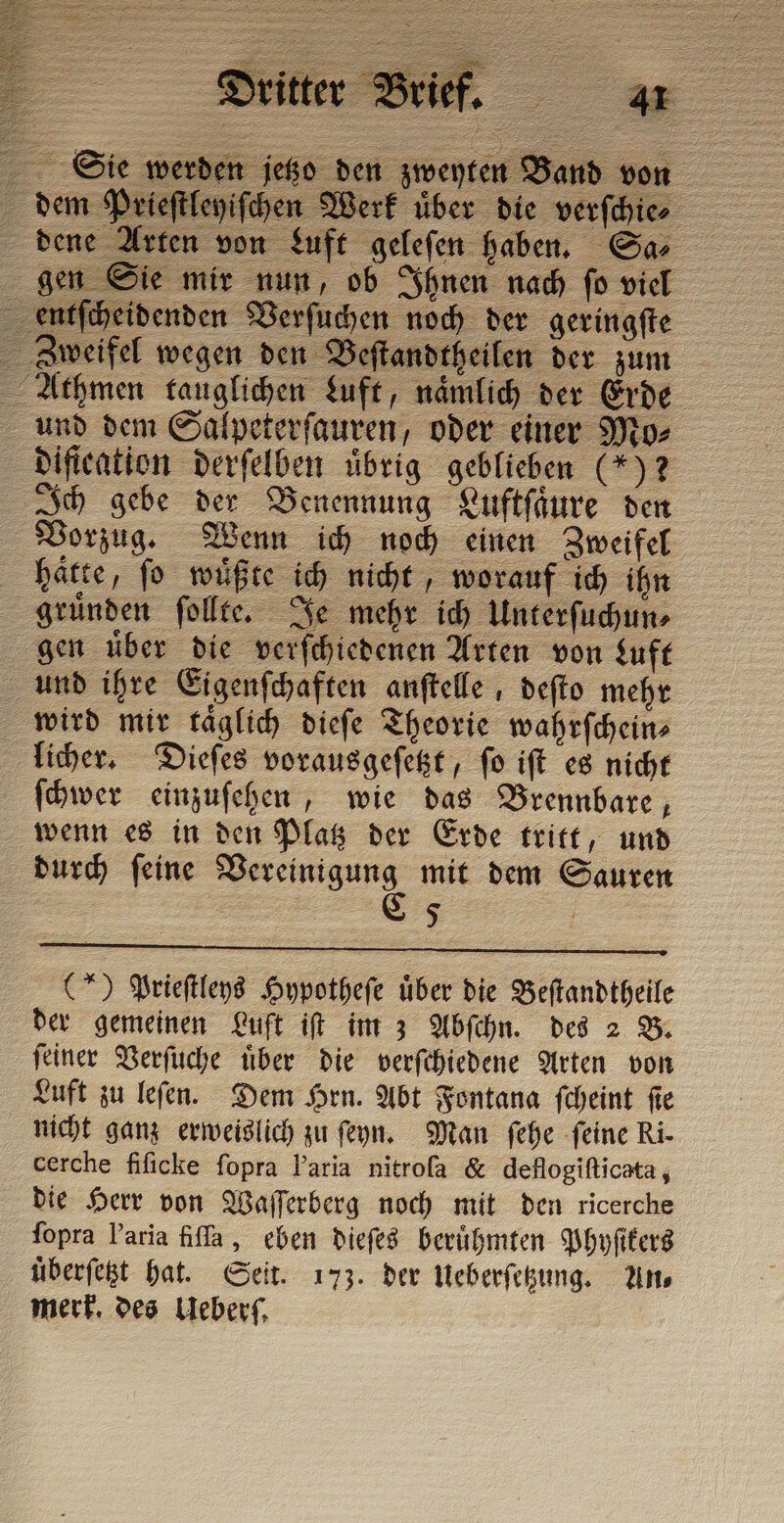 dem Prieſtleyiſchen Werk über die verſchie⸗ dene Arten von Luft geleſen haben. San gen Sie mir nun, ob Ihnen nach ſo viel entſcheidenden Verſuchen noch der geringſte Zweifel wegen den Beſtandtheilen der zum Athmen tauglichen Luft, nämlich der Erde und dem Salpeterſauren, oder einer Mo⸗ diſication derſelben übrig geblieben (5) 2 Ich gebe der Benennung Luftſaͤure den Vorzug. Wenn ich noch einen Zweifel hätte, fo wüßte ich nicht, worauf ich ihn gruͤnden ſollte. Je mehr ich Unterſuchun⸗ gen uͤber die verſchiedenen Arten von Luft und ihre Eigenſchaften anſtelle, deſto mehr wird mir taͤglich dieſe Theorie wahrſchein⸗ licher. Dieſes vorausgeſetzt, ſo iſt es nicht ſchwer einzuſehen, wie das Brennbare, wenn es in den Platz der Erde tritt, und durch ſeine nre mit dem Sauren $ Sie werden jetzo den zweyten Band von (*) Prieſtleys Hypotheſe über die Beſtandtheile der gemeinen Luft if im 3 Abſchn. des 2 B. ſeiner Verſuche uͤber die verſchiedene Arten von Luft zu leſen. Dem Hrn. Abt Fontana ſcheint ſie nicht ganz erweislich zu ſeyn. Man ſehe ſeine Ri. cerche fificke ſopra l’aria nitroſa &amp; deflogiſticata, die Herr von Waſſerberg noch mit den ricerche fopra Varia fiſſa, eben dieſes berühmten Phyſikers uͤberſetzt hat. Seit. 173. der Ueberſetzung. An⸗ merk. des Ueberſ.