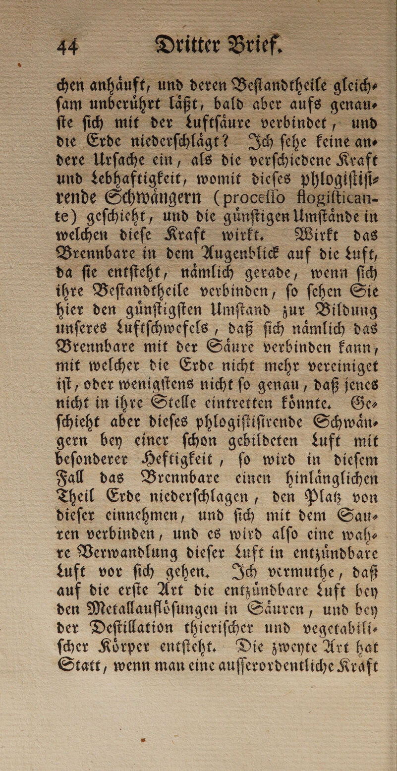 | fe ue mit der dere Urſache ein, als die verſchiedene Kraft und Lebhaftigkeit, womit dieſes phlogiftifi: rende Schwaͤngern (proceſſo flogiltican. te) geſchieht, und die günftigen Umſtände! in da ſie entſteht, naͤmlich gerade, wenn ſich ihre Beſtandtheile verbinden, ſo ſehen Sie hier den guͤnſtigſten Umſtand zur Bildung unſeres Luftſchwefels, daß ſich naͤmlich das Brennbare mit der Säure verbinden kann; mit welcher die Erde nicht mehr vereiniget iſt, oder wenigſtens nicht fo genau, daß jenes nicht in ihre Stelle eintretten koͤnnte. Ge⸗ ſchieht aber dieſes phlogiſtiſirende Schwaͤn⸗ gern bey einer ſchon gebildeten Luft mit beſonderer Heftigkeit, ſo wird in dieſem Fall das Brennbare einen hinlaͤnglichen Theil Erde niederſchlagen, den Platz von dieſer einnehmen, und ſich mit dem Sau⸗ ren verbinden, und es wird alſo eine wah⸗ re Verwandlung dieſer Luft in entzuͤndbare auf die erſte Art die == Luft bey den Metallaufloͤſungen in Saͤuren, und bey der Deſtillation thieriſcher und vegetabili⸗ ſcher Koͤrper entſteht. Die zweyte Art hat Statt, wenn man eine auſſerordentliche Kraft