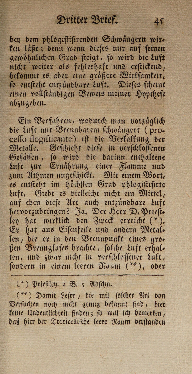 . = dem phlo giſti ir. ken laͤßt; 2 pr: gens ad ſteigt, fo wird die Luft n eiter als fehlerhaft und erſtickend, mmt es aber eine groͤßere Wirkſamkeit, entſteht entzuͤndbare Luft. Dieſes ſcheint einen vollſtaͤndigen Beweis meiner uns 3. abzugeben, ä Ein Verfahren, wodurch man c arp die Luft mit Brennbarem ſchwaͤngert (pro- ceſſo flogiſticante) iſt die Verkalkung der Metalle. Geſchieht dieſe in verſchloſſenen Gefaͤſſen, ſo wird die darinn enthaltene Luft zur Ernaͤhrung einer Flamme und zum Athmen ungeſchickt. Mit einem Wort, es entſteht im hoͤchſten Grad phlogiſtiſirte zuft. Giebt es vielleicht nicht ein Mittel, auf eben dieſe Art auch entzuͤndbare Luft hervorzubringen? Ja. Der Herr D. Priefte ley hat wirklich den Zweck erreicht (*). Er hat aus Eiſenfeile und andern Metal⸗ len, die er in den Brennpunkt eines gro⸗ ßen Brennglaſes brachte, ſolche Luft erhal— ten, und zwar nicht in verſchloſſener Luft, ſondern in einem leeren Raum (**), oder — (*) Prieſtley. 2 B. 5 Abſchn. (**) Damit Leſer, die mit ſolcher Art von Verſuchen noch nicht genug bekannt ſind, hier keine Undeutlichkeit finden; fo will ich bemerken, daß hier der Torricelliſche leere Raum verſtanden