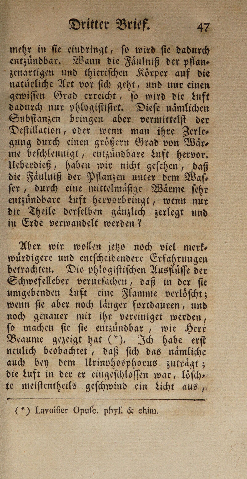 1e Riß pflan = iche Art vor ſich geht, und nur einen - en Grad erreicht fo wird die Luft dadurch nur phlogiſtiſtet. Dieſe naͤmlichen Subſtanzen bringen aber vermittelſt der Deſtillation, oder wenn man ihre Zerle⸗ gung durch einen größern Grad von Wars me beſchleunigt, entzuͤndbare Luft hervor. Ueberdieß, haben wir nicht geſehen, ©; die Faͤulniß der Pflanzen unter dem ſer, durch eine mittelmaͤſige Waͤrme ſehe entzuͤndbare Luft hervorbringt, wenn nur » heile derſelben gaͤnzlich zerlegt und n Erde verwandelt werden? Aber wir wollen jetzo noch viel merk⸗ wuͤrdigere und entſcheidendere Erfahrungen betrachten. Die phlogiſtiſchen Ausfhiffe der Schwefelleber verurſachen, daß in der ſie umgebenden Luft eine Flamme verloͤſcht; wenn ſie aber noch laͤnger fortdauren, und noch genauer mit ihr vereiniget werden, fo machen fie fie entzundbar , wie Herr Beaume gezeigt hat (“). Ich habe erſt neulich beobachtet, daß ſich das naͤmliche auch bey dem Urinphosphorus zutraͤgt; die Luft in der er eingeſchloſſen war, loͤſch⸗ te e LA ein Licht aus, —— — — nn (*) Lavoifier Opuſc. phy &amp; un