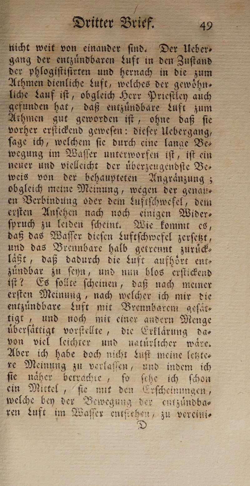 f iſt, obgleich Herr Prieſtley auch unden hat, daß entzuͤndbare Luft zum Athmen gut geworden iſt, ohne daß fie vorher erſtickend geweſen: dieſer Uebergang, ſage ich, welchem fie durch eine lange Ber wegung im Waſſer unterworfen iſt, iſt ein neuer und vielleicht der uͤberzeugendſte Be⸗ weis von der behaupteten Angraͤnzung; obgleich meine Meinung, wegen der genau⸗ en Verbindung oder dem Luftſchwefel, dem erſten Anſehen nach noch einigen Wider ſpruch zu leiden ſcheint. Wie kommt es, daß das Waſſer dieſen Luftſchwefel zerſetzt, und das Brennbare halb getrennt zuruͤck⸗ laͤßt, daß dadurch die Luft aufhoͤrt ento zuͤndbar zu ſeyn, und nun blos erſtickend iſt? Es ſollte ſcheinen, daß nach meiner erſten Meinung, nach welcher ich mir die entzuͤndbare Luft mit Brennbarem asfir tigt, und noch mit einer andern Menge überfättige vorſtellte, die Erklaͤrung das von viel leichter und natürlicher ware, Aber ich habe doch nicht Luſt meine letzte⸗ re Meinung zu verlaſſen, und indem ich fie naͤher betrachte, fo ſehe ich ſchon È ein Mittel, ſie mit den Erſcheinungen; welche bey der Bewegung der entzuͤndba⸗ ren Luft im Waſſer entſtehen, zu vereini⸗