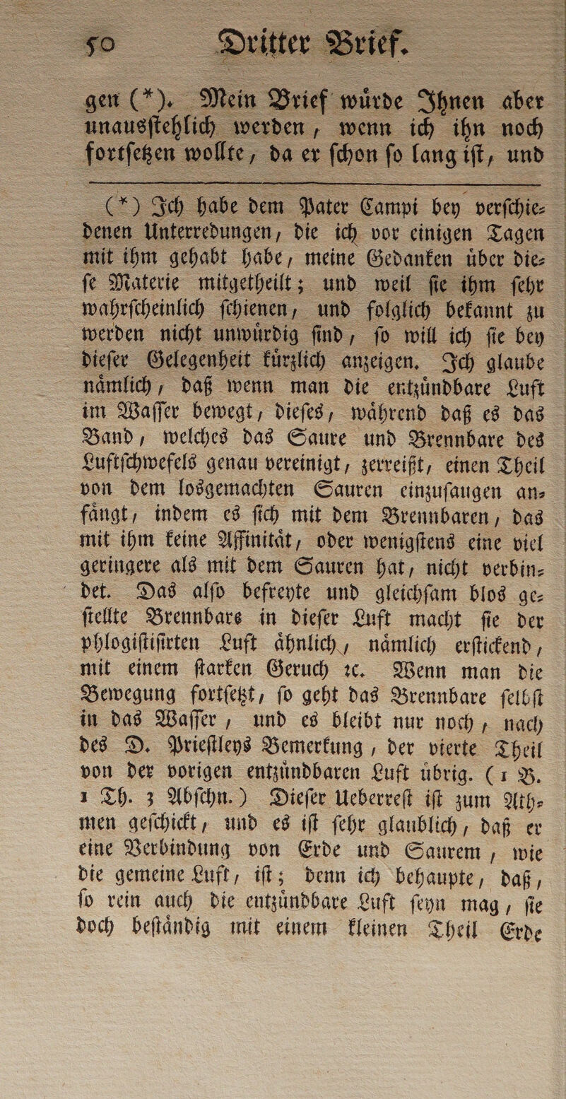 Du ter 9 Brief. Mein Brief wuͤrde Ihnen aber da werden, wenn ich ihn noch &gt; Ich Hr an dar Campi bey verſchie⸗ denen Unterredungen, die ich vor einigen Tagen mit ihm gehabt habe, meine Gedanken uͤber die⸗ faͤngt, indem es ſich mit dem Brennbaren, das mit ihm keine Affinitaͤt, oder wenigſtens eine viel geringere als mit dem Sauren hat, nicht verbin⸗ det. Das alſo befreyte und gleichſam blos ge⸗ ſtellte Brennbars in dieſer Luft macht ſie der phlogiſtiſirten Luft aͤhnlich, naͤmlich erſtickend, mit einem ſtarken Geruch c. Wenn man die Bewegung fortſetzt, ſo geht das Brennbare ſelbſt in das Waſſer, und es bleibt nur noch, nach des D. Prieſtleys Bemerkung, der vierte Theil von der vorigen entzuͤndbaren Luft übrig. (1 B. 1 Th. 3 Abſchn.) Dieſer Ueberreſt iſt ni Ath⸗ men geſchickt, und es iſt ſehr glaublich, daß er eine Verbindung von Erde und Saurem, wie die gemeine Luft, iſt; denn ich behaupte, daß, ſo rein auch die entzuͤndbare Luft ſeyn mag, ſie doch beſtaͤndig mit einem kleinen Theil Erde