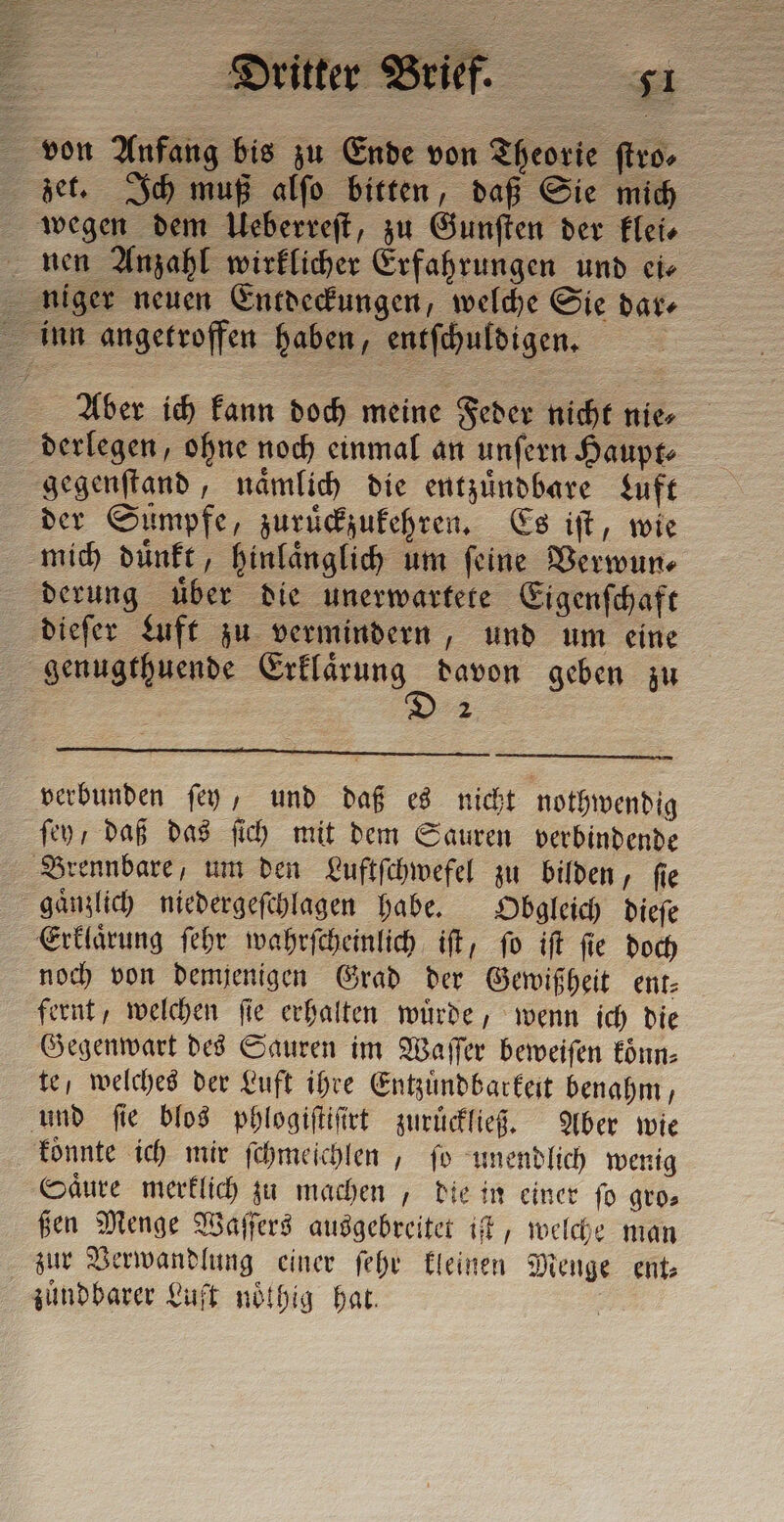 von Anfang bis zu Ende von Theorie ſtro⸗ zet. Ich muß alſo bitten, daß Sie mich wegen dem Ueberreſt, zu Gunſten der klei⸗ nen Anzahl wirklicher Erfahrungen und cie niger neuen Entdeckungen, welche Sie dar— inn angetroffen haben, entſchuldigen. | Aber ich kann doch meine Feder nicht nie, derlegen, ohne noch einmal an unſern Haupt⸗ gegenſtand, naͤmlich die entzuͤndbare Luft der Sumpfe, zuruͤckzukehren. Es iſt, wie mich duͤnkt, hinlaͤnglich um ſeine Verwun⸗ derung uͤber die unerwartete Eigenſchaft dieſer Luft zu vermindern, und um cine genugthuende En mess geben zu 2 verbunden ſey, und daß es nicht nothwendig ſey / daß das ſich mit dem Sauren verbindende Brennbare, um den Luftſchwefel zu bilden, fie gaͤnzlich niedergeſchlagen habe. Obgleich dieſe Erklaͤrung ſehr wahrſcheinlich iſt, ſo iſt ſie doch noch von demjenigen Grad der Gewißheit ent: fernt, welchen ſie erhalten wuͤrde, wenn ich die Gegenwart des Sauren im Waſſer beweiſen koͤnn⸗ te, welches der Luft ihre Entzuͤndbarkeit benahm, und ſie blos phlogiſtiſirt zuruͤckließ. Aber wie koͤnnte ich mir ſchmeichlen, fo unendlich wenig Säure merklich zu machen , die in einer ſo gro⸗ ßen Menge Waſſers ausgebreitet if, welche man zur Verwandlung einer ſehr kleinen Menge ent⸗ zuͤndbarer Luft noͤthig hat. |