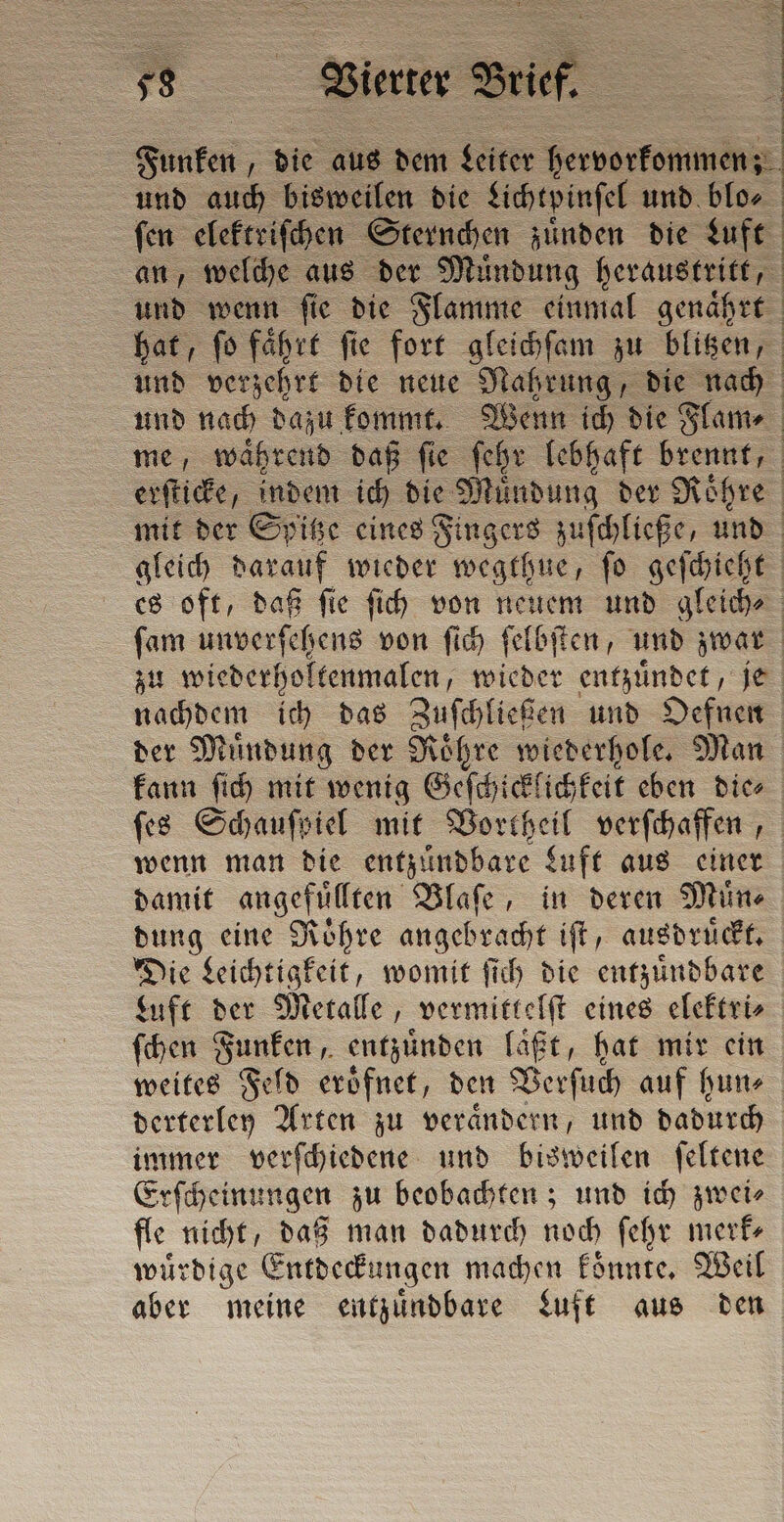 Funken die aus dem toe hervorkommenz: und auch bisweilen die Lichtpinſel und blo⸗ fen elektriſchen Sternchen zuͤnden die Luft an, welche aus der Muͤndung heraustritt, und wenn ſie die Flamme einmal genaͤhrt ; Cn A % eee „„ rene und verzehrt die neue Nahrung, die nach gleich darauf wieder wegthue, ſo geſchieht zu wiederholtenmalen, wieder entzuͤndet, je nachdem ich das Zuſchließen und Oefnen der Muͤndung der Roͤhre wiederhole. Man kann ſich mit wenig Geſchicklichkeit eben die⸗ wenn man die entzündbare Luft aus einer damit angefuͤllten Blaſe, in deren Mine dung eine Roͤhre angebracht iſt, ausdruͤckt. Die Leichtigkeit, womit ſich die entzuͤndbare Luft der Metalle, vermittelſt eines elektri⸗ ſchen Funken, entzuͤnden laͤßt, hat mir ein derterley Arten zu veraͤndern, und dadurch immer verſchiedene und bisweilen ſeltene Erſcheinungen zu beobachten; und ich zwei⸗ fle nicht, daß man dadurch noch ſehr merk— wuͤrdige Entdeckungen machen koͤnnte. Weil aber meine entzuͤndbare Luft aus den