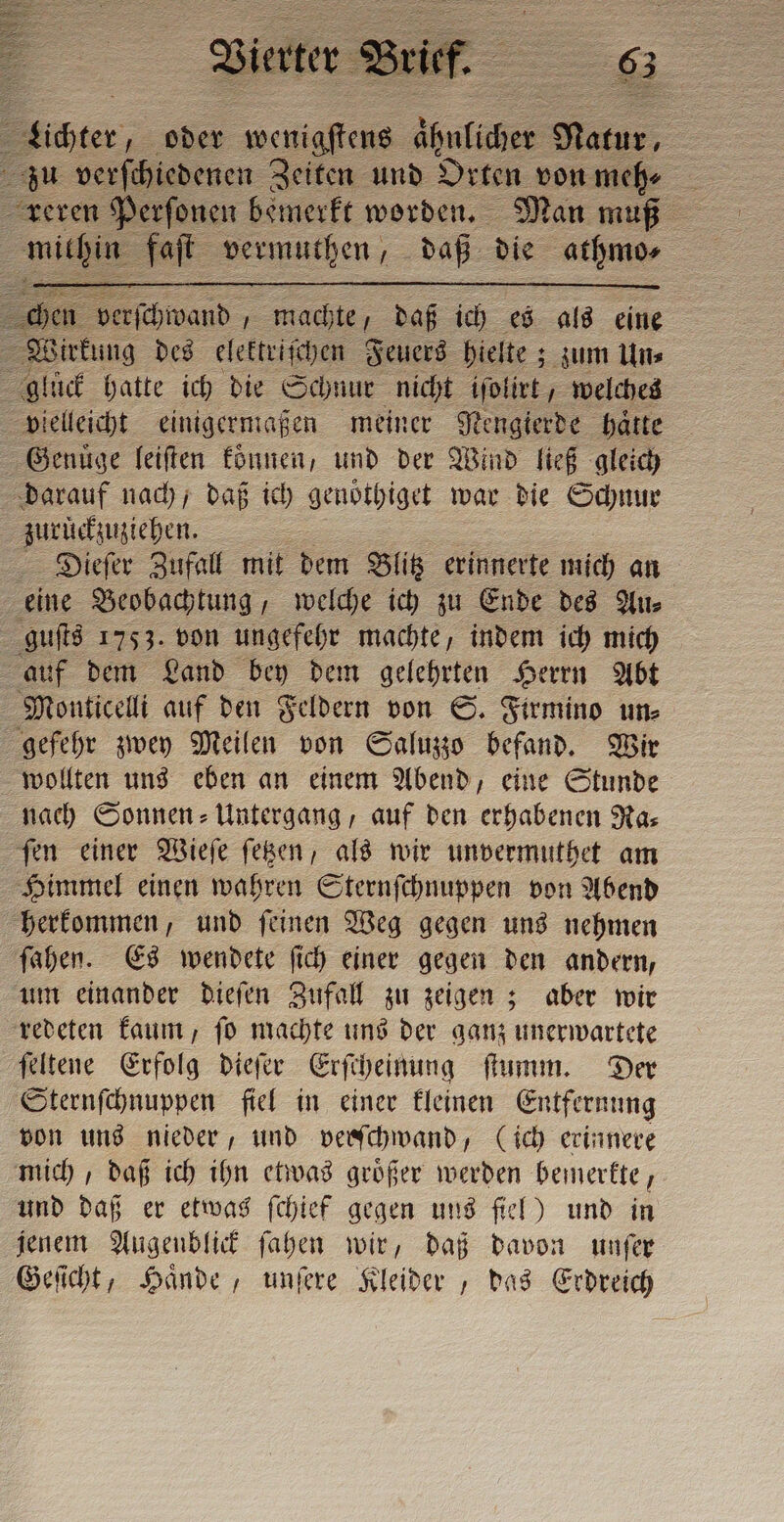 id, machte, daß ich es als eine Wirkung des elektriſchen Feuers hielte; zum Un⸗ 4 lück hatte ich die Schnur nicht iſolirt, welches vielleicht einigermaßen meiner Nengierde batte Genuͤge leiſten koͤnnen, und der Wind ließ gleich darauf nach, daß ich genöthiget war die Schnur zuruͤckzuziehen. Dieſer Zufall mit dem Blitz erinnerte mich an eine Beobachtung, welche ich zu Ende des Au⸗ guſts 1753. von ungefehr machte, indem ich mich auf dem Land bey dem gelehrten Herrn Abt Monticelli auf den Feldern von S. Firmino un⸗ gefehr zwey Meilen von Saluzzo befand. Wir wollten uns eben an einem Abend, eine Stunde nach Sonnen - Untergang, auf den erhabenen Ras fen einer Wieſe ſetzen, als wir unvermuthet am Himmel einen wahren Sternſchnuppen von Abend herkommen, und ſeinen Weg gegen uns nehmen ſahen. Es wendete ſich einer gegen den andern, um einander dieſen Zufall zu zeigen; aber wir redeten kaum, ſo machte uns der ganz unerwartete ſeltene Erfolg dieſer Erſcheinung ſtumm. Der Sternſchnuppen fiel in einer kleinen Entfernung von uns nieder, und verschwand, (ich erinnere mich, daß ich ihn etwas groͤßer werden bemerkte, und daß er etwas {chief gegen uns fiel) und in jenem Augenblick ſahen wir, daß davon unſer Geſicht, Haͤnde, unſere Kleider, das Erdreich