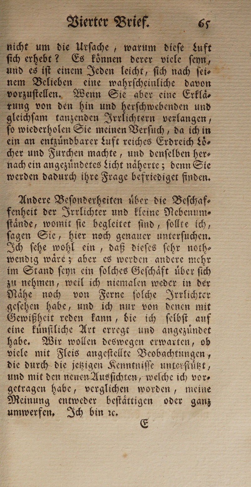 orzuftellen, Wenn Sie aber eine Erklaͤ⸗ ung von den hin und herſchwebenden und gleichſam tanzenden Irrlichtern verlangen, ſo wiederholen Sie meinen Verſuch, da ich in ein an entzuͤndbarer Luft reiches Erdreich Loͤ⸗ cher und Furchen machte, und denſelben her⸗ nach ein angezuͤndetes Licht näherte; denn Sie werden dadurch ihre Frage befriediget finden. Andere Beſonderheiten uͤber die Beſchaf⸗ fenheit der Irrlichter und kleine Nebenum⸗ ſtaͤnde, womit ſie begleitet ſind, ſollte ich, ſagen Sie, hier noch genauer unterſuchen. Ich ſehe wohl ein, daß dieſes ſehr noth⸗ wendig waͤre; aber es werden andere mehr im Stand ſeyn ein ſolches Geſchaͤft uͤber ſich zu nehmen, weil ich niemalen weder in der Naͤhe noch von Ferne ſolche Irrlichter geſehen habe, und ich nur von denen mit Gewißheit reden kann, die ich ſelbſt auf eine kuͤnſtliche Art erregt und angezuͤndet habe. Wir wollen deswegen erwarten, ob viele mit Fleis angeſtellte Beobachtungen, die durch die jetzigen Kenntniſſe unterſtuͤtzt, und mit den neuen Ausſichten, welche ich vor⸗ getragen habe, verglichen worden, meine Meinung entweder beſtaͤttigen oder ganz umwerfen, Ich bin ıc.