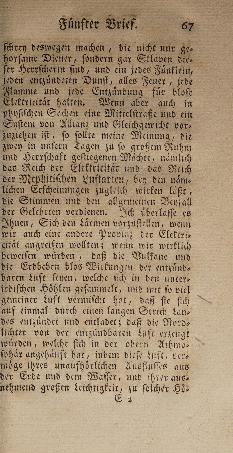 n oa, „die nicht * Slam ie und =: 2 ae A sof / Elektricitaͤt halten, Wenn aber auch in phyſiſchen Sachen eine Mittelſtraße und ein Syſtem von Allianz und Gleichgewicht vor⸗ zuziehen ift, fo . meine Meinung, die zwey in unſern Tagen zu ſo großem Ruhm und Herrſchaft geſtiegenen Maͤchte, nämlich das Reich der Elektrieität und das Reich der Mephitiſchen Luftarten, bey den naͤm⸗ lichen Erſcheinungen zugleich wirken laßt, die Stimmen und den allgemeinen Beyfall der Gelehrten verdienen. Ich überlaffe es Ihnen, Sich den Larmen vorzuſtellen, wenn wir auch eine andere Provinz der Elektri⸗ citaͤt angreifen wollten; wenn wir wirklich beweiſen wuͤrden, daß die Vulkane und die Erdbeben blos Wirkungen der entzuͤnd⸗ baren Luft ſeyen, welche ſich in den unter⸗ irdiſchen Höhlen geſammelt, und mit fo viel gemeiner Luft vermiſcht hat, daß ſie ſich auf einmal durch einen langen Strich Lan⸗ des entzündet und entladet; daß die Nord⸗ lichter von der . Luft erzeugt wurden, welche ſich in der she Athmo⸗ fphar angehauft fat, indem È eſe Luft, vere möge ihres unaufhörlichen &lt; Ausfluſtes aus der Erde und dem Waſſer, und ihrer aus⸗ nehmend großen e zu ſolcher Hoͤ⸗