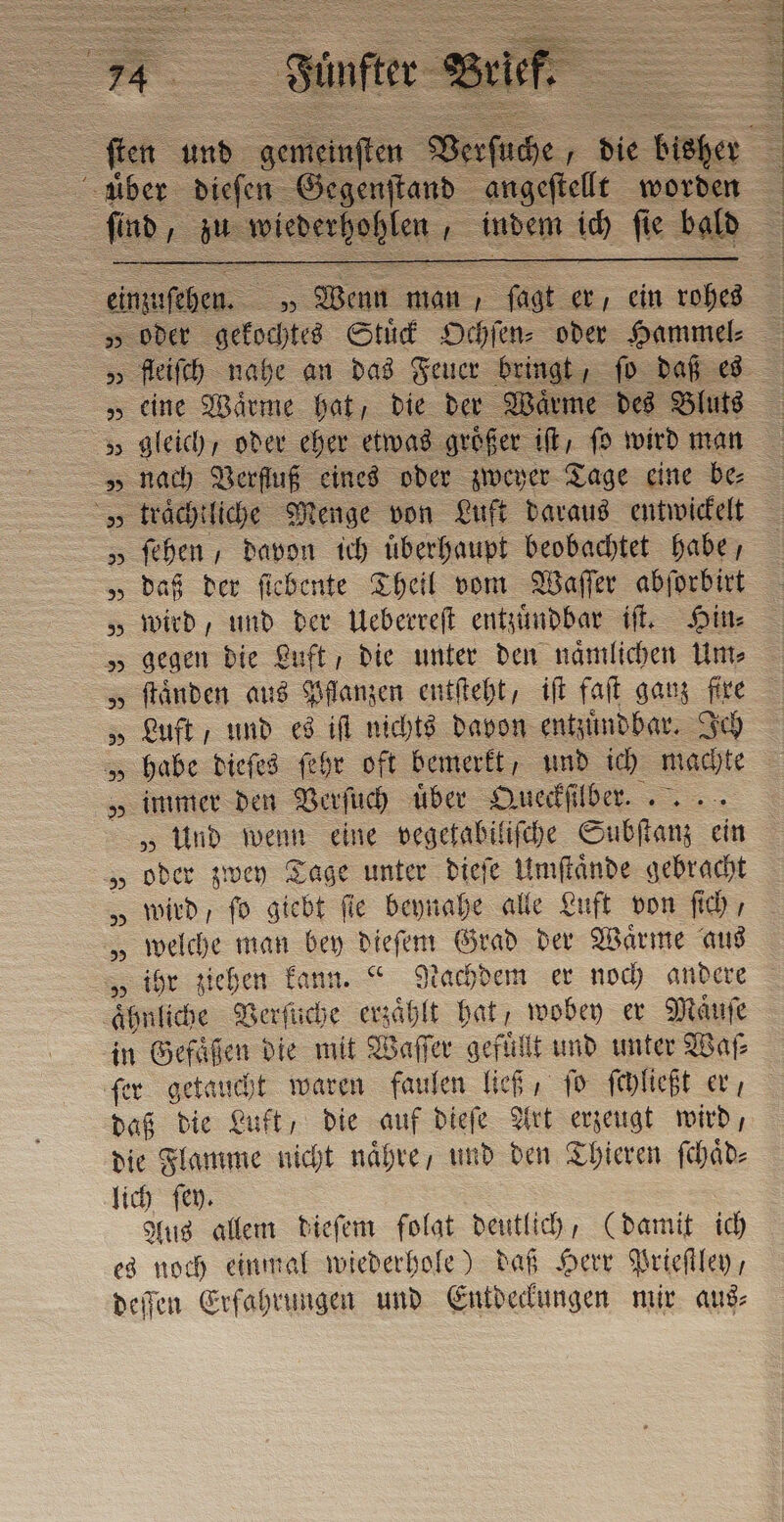 enftand angeſtellt worden ì find su anichertablen + 2 indem ich ſie bald &gt; 5 über dieſen G ©: g SO &lt;S Wenn man, pa er, ein u = „oder gekochtes Stud Ochſen⸗ oder Hammel: „ fleiſch nahe an das Feuer bringt, fo daß es „ cime Wärme hat, die der Wärme des Bluts „ gleich, oder eher etwas größer it, ſo wird man „ traͤchtliche Menge von Luft daraus entwickelt „ fehen , davon ich überhaupt beobachtet habe, „daß der ſiebente Theil vom Waſſer abſorbirt „wird, und der Ueberreſt entzuͤndbar if. Hin⸗ „ gegen die Luft , Die unter den naͤmlichen Um⸗ „ ſtaͤnden aus Pflanzen entſteht, iſt faſt ganz fire „Luft und es iſt nichts davon entzuͤndbar. Ich „ habe dieſes ſehr oft bemerkt, und ich machte „ immer den Verſuch uber Queckſil Br. „Und wenn eine vegetabiliſche Subſtanz cin „oder zwey Tage unter dieſe Umſtaͤnde gebracht „ wird, fo giebt fie beynahe alle Luft von ſich, „ welche man bey dieſem Grad der Waͤrme aus „ ihr ziehen kann.“ Nachdem er noch andere ahnliche Verſuche erzählt bat, wobey er Maͤuſe in Gefäßen die mit Waſſer gefuͤllt und unter Waſ⸗ ſer getaucht waren faulen ließ, ſo ſchließt er, daß die Luft, Die auf dieſe Art erzeugt wird, die Flamme nicht naͤhre , und den Thieren ſchaͤd⸗ lich ſey. Aus allem dieſem folat deutlich, (damit ich es noch einmal wiederhole) daß Herr Prieſtley , deſſen Erfahrungen und Entdeckungen mir aus⸗