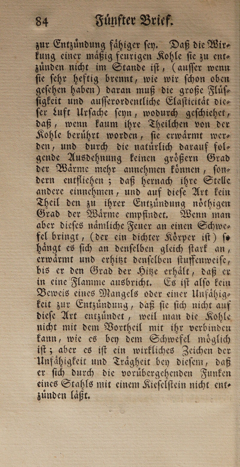 kung einer maͤßig feurigen Kohle ſie zu ent⸗ fer Luft Urſache ſeyn, wodurch geſchieh, daß, wenn kaum ihre Theilchen von der gende Ausdehnung keinen groͤßern Grad andere einnehmen, und auf dieſe Art kein Theil den zu ihrer Entzuͤndung noͤthigen Grad der Waͤrme empfindet. Wenn man aber dieſes naͤmliche Feuer an einen Schwe⸗ fel bringt, (der ein dichter Koͤrper iſt) ſe haͤngt es ſich an denſelben gleich ſtark an, erwaͤrmt und erhitzt denſelben ſtuffenweiſe, bis er den Grad der Hitze erhaͤlt, daß er in eine Flamme ausbricht. Es iſt alſo kein Beweis eines Mangels oder einer Unfaͤhig⸗ keit zur Entzündung, daß fie ſich nicht auf dieſe Art entzuͤndet, weil man die Kohle nicht mit dem Vortheil mit ihr verbinden kann, wie es bey dem Schwefel möglich iſt; aber es iſt ein wirkliches Zeichen der Unfaͤhigkeit und Traͤgheit bey dieſem, daß er ſich durch die voruͤbergehenden Funken eines Stahls mit einem Kieſelſtein nicht ent⸗