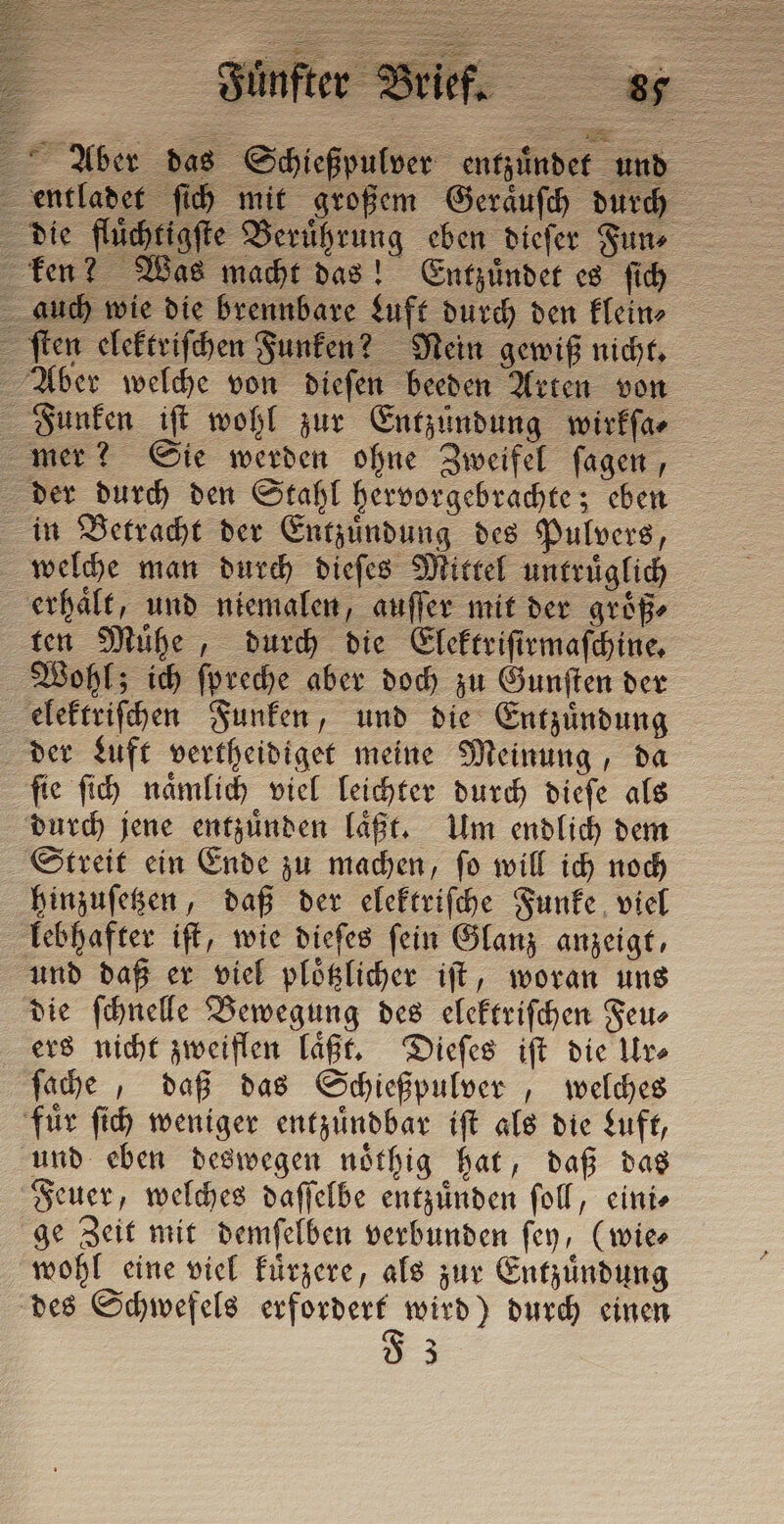 Aber das Schießpulver entzuͤndet und ken? Was macht das! Entzuͤndet es ſich auch wie die brennbare Luft durch den klein⸗ ſten elektriſchen Funken? Nein gewiß nicht. Aber welche von dieſen beeden Arten von Funken iſt wohl zur Entzündung wirkſa⸗ mer? Sie werden ohne Zweifel ſagen, der durch den Stahl hervorgebrachte; eben in Betracht der Entzuͤndung des Pulvers, welche man durch dieſes Mittel untruͤglich erhaͤlt, und niemalen, auſſer mit der groͤß⸗ ten Mühe, durch die Elektriſirmaſchine. Wohl; ich ſpreche aber doch zu Gunſten der elektriſchen Funken, und die Entzuͤndung der Luft vertheidiget meine Meinung, da ſie ſich naͤmlich viel leichter durch dieſe als durch jene entzuͤnden laͤßt. Um endlich dem Streit ein Ende zu machen, ſo will ich noch hinzuſetzen, daß der elektriſche Funke viel lebhafter iſt, wie dieſes ſein Glanz anzeigt, und daß er viel ploͤtzlicher iſt, woran uns die ſchnelle Bewegung des elektriſchen Feu⸗ ers nicht zweiflen laͤßt. Dieſes iſt die Ur⸗ ſache, daß das Schießpulver, welches fuͤr ſich weniger entzuͤndbar iſt als die Luft, und eben deswegen noͤthig hat, daß das Feuer, welches daſſelbe entzuͤnden ſoll, eini⸗ ge Zeit mit demſelben verbunden ſey, (wie⸗ wohl eine viel kuͤrzere, als zur Entzuͤndung des Schwefels erfordert wird) durch einen Ö 3