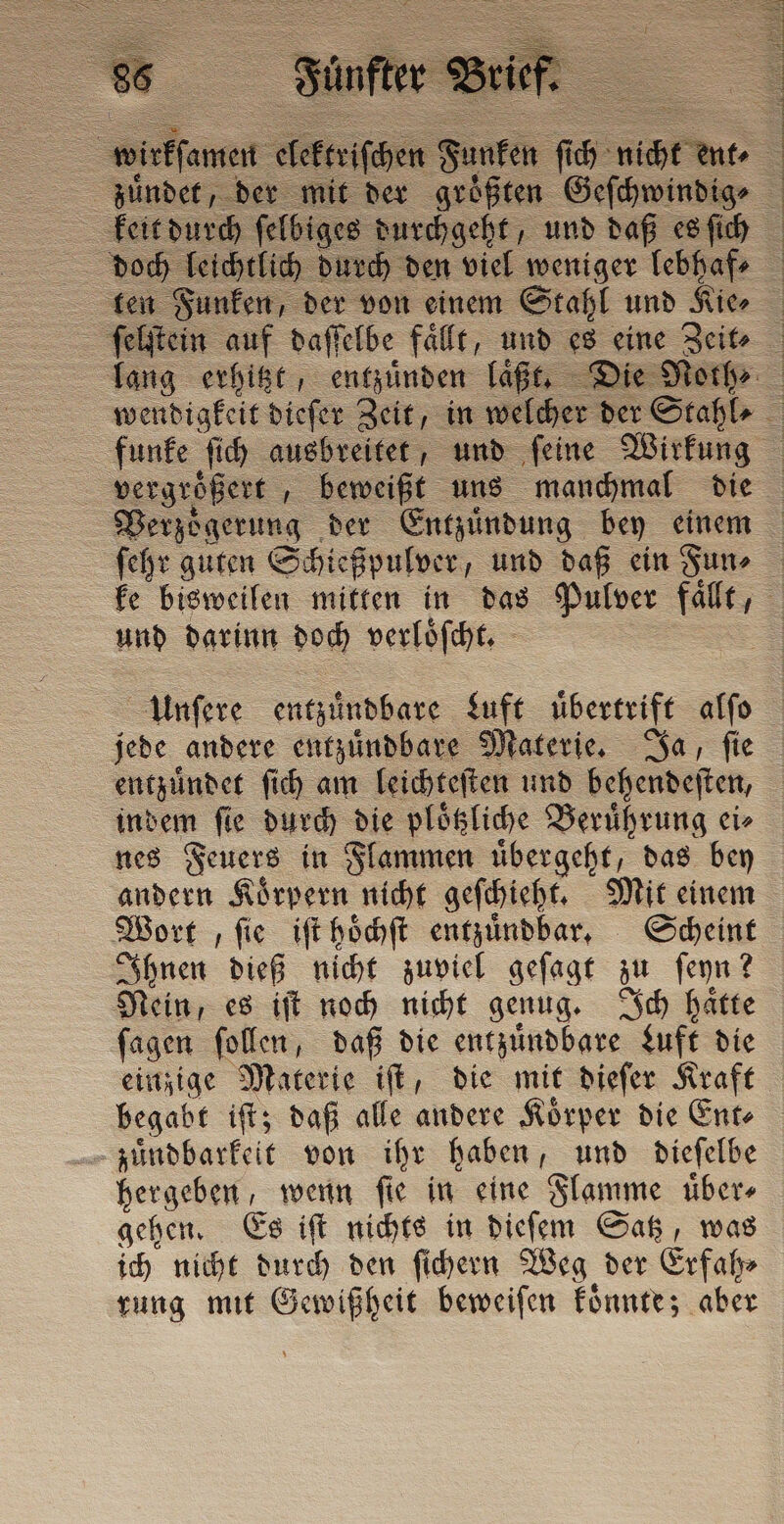 wirkſamen elekt chen Funken fi = n. &gt; zuͤndet, der mit der größten Geſchwindig⸗ keit durch felbis s durchgeht, und daß es ſich doch leichtlich durch den viel weniger lebhafe ten Funken, der von einem Stahl und Kie⸗ ſelſtein auf daſſelbe falle, und es eine Zeit⸗ lang erhitzt, entzuͤnden laßt, Die Norh⸗ wendigkeit dieſer Zeit, in welcher der Stahl⸗ funke ſich ausbreitet, und ſeine Wirkung — — beweißt uns manchmal die Verzoͤgerung der Entzuͤndung bey einem ſehr guten Schießpulver „und daß cin Fun⸗ ke bisweilen mitten in das Pulver faͤllt, und darinn doch verloͤſcht. Unſere entuinobare Luft übertrift alfo jede andere entzuͤndbare Materie. Ja, fie entzündet ſich am leichteſten und behendeſten, | indem fie durch die ploͤtzliche Berührung ei» nes Feuers in Flammen uͤbergeht, das bey andern Koͤrpern nicht geſchieht. Mit einem Wort , ſie iſt hoͤchſt entzuͤndbar. Scheint Ihnen dieß nicht zuviel geſagt zu ſeyn? Nein, es iſt noch nicht genug. Ich haͤtte ſagen ſollen, daß die entzuͤndbare Luft die einzige Materie iſt, die mit dieſer Kraft begabt iſt; daß alle andere Koͤrper die Ent⸗ zuͤndbarkeit von ihr haben, und dieſelbe hergeben, wenn ſie in eine Flamme uͤber⸗ gehen. Es iſt nichts in dieſem Satz, was ich nicht durch den ſichern Weg der Erfah⸗ rung mit Gewißheit beweiſen koͤnnte; aber