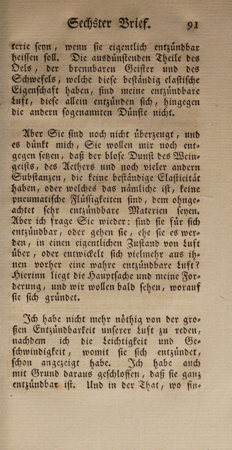 Loto fol, Die ausduͤnſtenden Theile des Oels, der brennbaren Geiſter und des Schwefels, welche dieſe beſtaͤndig elaſtiſche Eigenſchaft haben, find meine entzuͤndbare Luft, dieſe allein entzuͤnden ſich, hingegen - die andern ſogenannten Duͤnſte nicht. „ 2 her Sie Er noch nicht überzeugt, u und _ = es duͤnkt mich, Sie wollen mir noch ent⸗ gegen ſetzen, daß der bloſe Dunſt des Wein⸗ Subſtanzen, die keine beſtaͤndige Elaſticitaͤt haben, oder welches das naͤmliche iſt, keine pneumatiſche;! Flüͤſſigkeiten ſind, dem ohnge⸗ achtet ſehr entzuͤndbare Materie ſeyen. Aber ich frage Sie wieder: find fie fur ſich entzuͤndbar, oder gehen fie, che fie es mere den, in einen eigentlichen Zuſtand von Luft uͤber, oder entwickelt ſich vielmehr aus ih⸗ nen vorher eine wahre entzuͤndbare Luft? Hierinn liegt die Hauptſache und meine For⸗ derung, und wir wollen bald ſehen, worauf ſie ſich gründet. Ich habe nicht mehr noͤthig von der gro⸗ ßen Entzuͤndbarkeit unſerer Luft zu reden, nachdem ich die Leichtigkeit und Ge⸗ ſchwindigkeit, womit ſie Iich entzuͤndet, ſchon angezeigt habe. Ich habe auch mit Grund daraus Schlafen daß fie ganz entzuͤndbar iſt. Und in der That, wo fin⸗