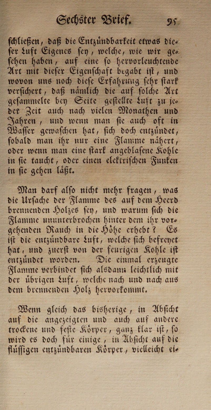 Pifichen,. 1585 die S derte etwas dice ſer Luft Eigenes ſey, welche, wie wir gen ſehen haben, auf eine ſo hervorleuchtende Art mit dieſer Eigenſchaft begabt iſt, und wovon uns noch dieſe Erfahrung ſehr ſtark verſichert, daß naͤmlich die auf ſolche Art 5 geſammelte bey Seite geſtellte Luft zu je der Zeit auch nach vielen Monathen und Jahren, und wenn man ſie auch oft in Waſſer gewaſchen hat, ſich doch entzündet, ſobald man ihr nur eine Flamme naͤhert, oder wenn man eine ſtark angeblafene Kohle in ſie taucht, oder einen gettato De in n ſie gehen laͤßt. a | = Man darf alſo nicht mehr en was die Urſache der Flamme des auf dem Heerd brennenden Holzes ſey, und warum ſich die Flamme ununterbrochen hinter dem ihr vor⸗ gehenden Rauch in die Hoͤhe erhebt? Es iſt die entzuͤndbare Luft, welche ſich befreyet hat und zuerſt von der feurigen Kohle iſt entzuͤndet worden. Die einmal erzeugte Flamme verbindet ſich alsdann leichtlich mit der uͤbrigen Luft, welche nach und nach aus dem brennenden Holz hervorkommt. Wenn gleich das bisherige, in Abſicht auf die angezeigten und auch auf andere trockene und feſte Koͤrper, ganz klar iſt, ſo wird es doch für einige, in Abſicht auf die flüffigen entzuͤndbaren Koͤrper, ieee ei⸗