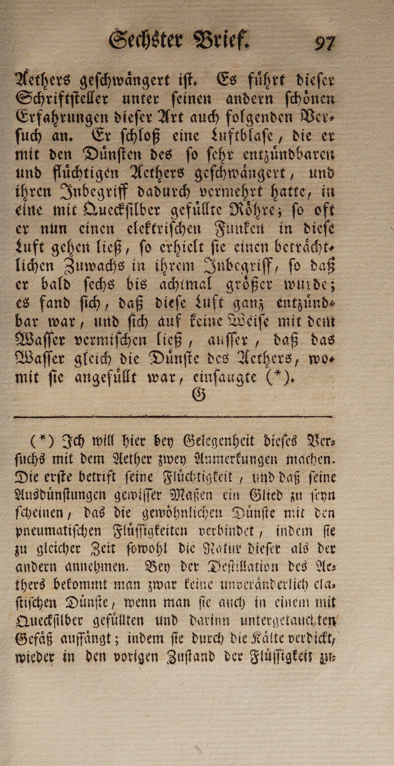 a geſchwaͤngert iſt. Es führe e Schriftſteller unter ſeinen andern ſchoͤnen Erfahrungen dieſer Art auch folgenden Ver⸗ ſuch an. Er ſchloß eine Luftblaſe, die er mit den Duͤnſten des ſo ſehr entzuͤndbaren und fluͤchtigen Aethers geſchwaͤngert, und ihren Inbegriff dadurch vermehrt hatte, in eine mit Queckſilber gefüllte Röhre; fo oft er nun einen eleftrifchen Funken in diefe Luft gehen ließ, ſo erhielt ſie einen i lichen Zuwachs in ihrem Inbegriff, ſo daß er bald ſechs bis achtmal groͤßer wurde; es fand ſich, daß dieſe Luft ganz entzuͤnd⸗ bar war, und ſich auf keine Weiſe mit dem Waſſer vermiſchen ließ, auſſer, daß das Waſſer gleich die Duͤnſte des Aethers, wo— mit ſie angefuͤllt war, Gran CER (*) Ich will hier bey Gelegenheit dieſes Ver: ſuchs mit dem Aether zwey Anmerkungen machen. Die erſte betrift ſeine Fluͤchtigkeit, und daß ſeine Ausduͤnſtungen gewiſſer Maßen ein Glied zu ſeyn ſcheinen, das die gewoͤhnlichen Duͤnſte mit den pneumatiſchen Fluͤſſigkeiten verbindet, indem ſie zu gleicher Zeit ſowohl die Natur dieſer als der andern annehmen. Bey der Deſtillation des Aes thers bekommt man zwar keine unveraͤnderlich cla: ſtiſchen Duͤnſte, wenn man ſie auch in einem mit Queckſilber gefuͤllten und darinn untergetauchten Gefaͤß auffaͤngt; indem ſie durch die Kaͤlte verdickt, wieder in den vorigen Zuſtand der Fluͤſſigkeit gr