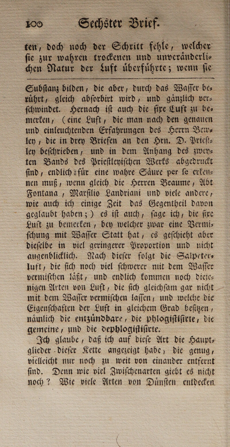 fie zur wahren trockenen und unveraͤnderli⸗ chen Natur der Luft uͤberfuͤhrte; wenn fie ſchwindet. Hernach iſt auch die fire Luft zu be⸗ merken, (eine Luft, die man nach den genauen und einleuchtenden Erfahrungen des Herrn Bew⸗ ley beſchrieben, und in dem Anhang des zwey⸗ ten Bands des Prieſtleyiſchen Werks abgedruckt nen muß, wenn gleich die Herren Beaume, Abt Fontana, Marſilio Landriani und viele andere, wie auch ich einige Zeit das Gegentheil davon geglaubt haben;) es iſt auch, ſage ich, die fire Luft zu bemerken, bey welcher zwar eine Vermi⸗ ſchung mit Waſſer Statt hat, es geſchieht aber dieſelbe in viel geringerer Proportion und nicht augenblicklich. Nach dieſer folgt die Salpeter⸗ luft, die ſich noch viel ſchwerer mit dem Waſſer vermiſchen laͤßt, und endlich kommen noch dieje⸗ nigen Arten von Luft, die ſich gleichſam gar nicht mit dem Waſſer vermiſchen laſſen; und welche die Eigenſchaften der Luft in gleichem Grad beſitzen, nämlich die entzuͤndbare, die phlogiſtiſirte, die gemeine, und die dephlogiſtiſirte. Ich glaube, daß ich auf dieſe Art die Haupt⸗ glieder dieſer Kette angezeigt habe, die genug, vielleicht nur noch zu weit von einander entfernt ſind. Denn wie viel Zwiſchenarten giebt es nicht noch? Wie viele Arten von Duͤnſten entdecken N