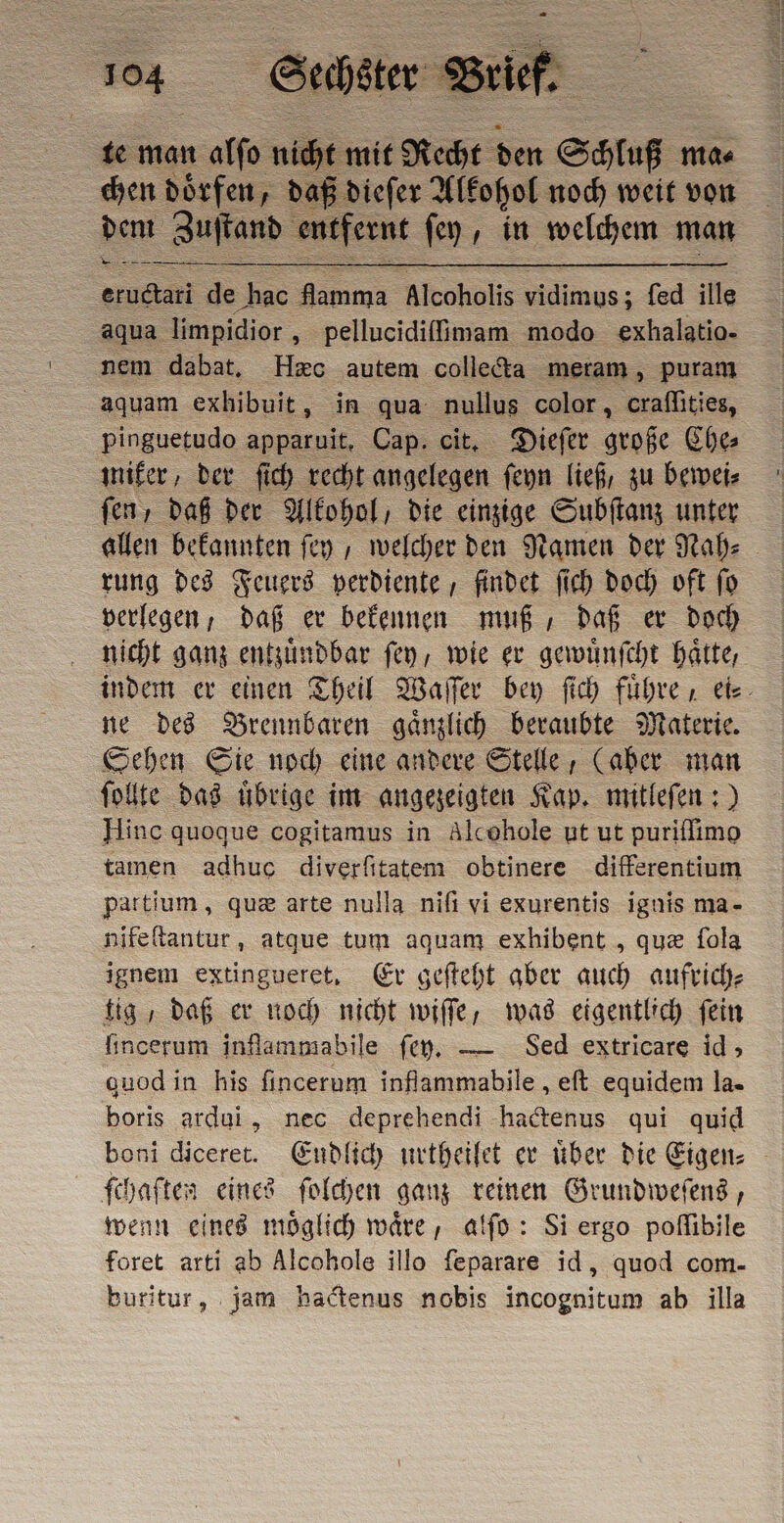 te man alſo nie cht mit Recht den Schluß mae chen doͤrfen, daß dieſer Alkohol noch weit von dem Zuſtand entfernt ſey, in welchem man — — = de hac = Alcoholis vidimus: fed ille aqua limpidior „ pellucidifimam modo exhalatio- nem dabat. Hæc autem collecta meram, puram aquam exhibuit, in qua nullus color, craflities, pinguetudo apparuit, Cap. cit. Dieſer große Che⸗ miker, der ſich recht angelegen ſeyn lief, zu bewei⸗ fen, daß der Alkohol, die einzige Subſtanz unter allen bekannten ſey, welcher den Namen der Nah⸗ rung des Feuers verdiente, findet fi) doch oft fo verlegen, daß er bekennen muß, daß er doch nicht ganz entzuͤndbar ſey, wie er gewuͤnſcht Hätte, indem er einen Theil Waſſer bey ſich führe. ei⸗ ne des Brennbaren gaͤnzlich beraubte Materie. Sehen Sie noch eine andere Stelle, (aher man ſollte das uͤbrige im angezeigten Kap. mitleſen:) Hinc quoque cogitamus in Alcohole ut ut puriffimo tamen adhuc diverfitatem obtinere differentium partium, qua arte nulla nifi vi exurentis ignis ma- nifeſtantur, atque tum aquam exhibent , qua fola ignem extingueret, Er gefteht aber auch aufrich⸗ tig, daß er noch nicht wiſſe, was eigentlich fein fincerum inflammabile ſey. — Sed extricare id, quodin his fincerum inflammabile , eſt equidem la- boris ardui, nec deprehendi hactenus qui quid boni diceret. Endlich urtheilet er über die Eigen: - fchaften eines ſolchen ganz reinen Grundweſens, wenn eines moͤglich waͤre, alſo: Si ergo poſſibile foret arti ab Alcohole illo feparare id, quod com- buritur, jam hactenus nobis incognitum ab illa