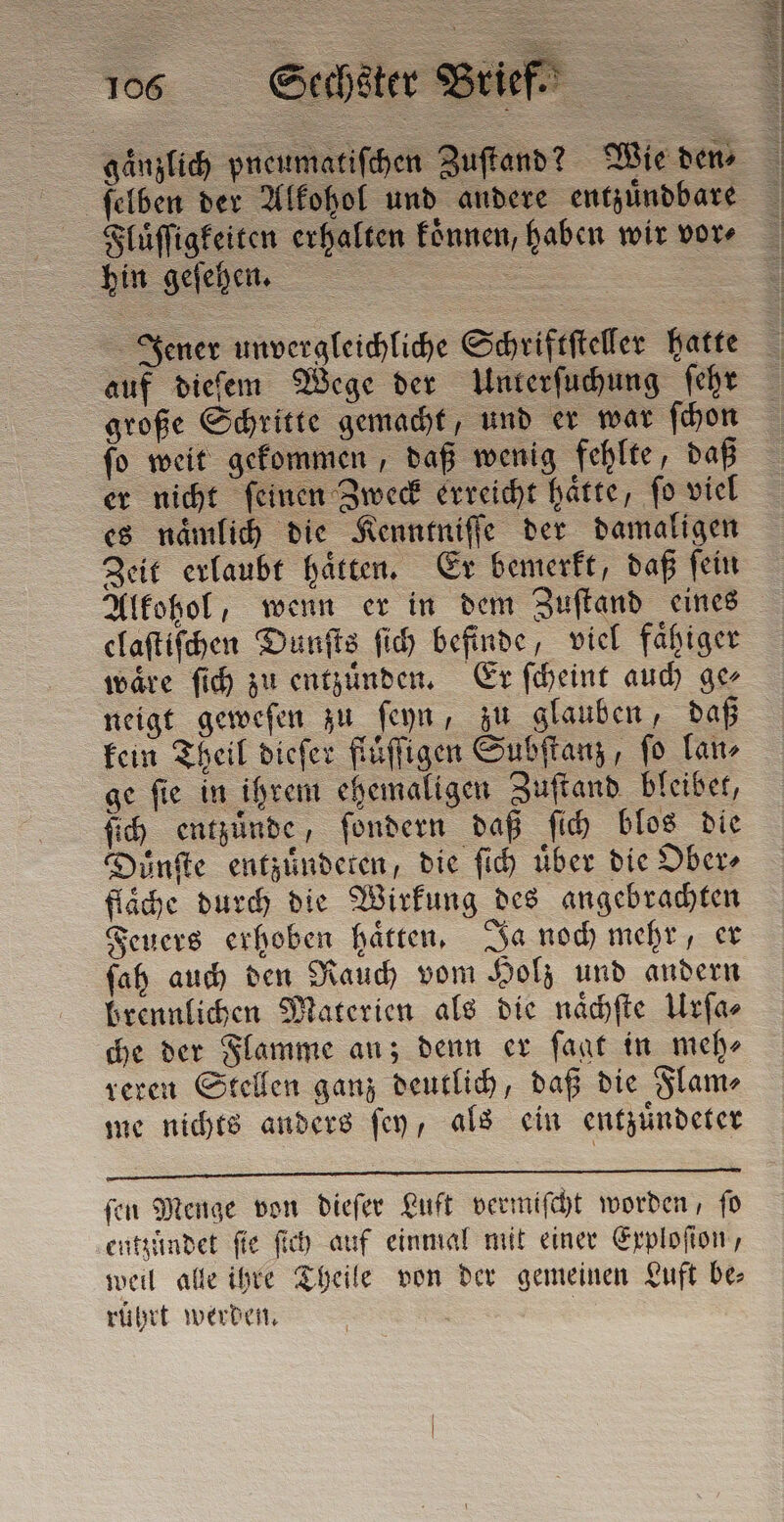 Fluͤſſigkeiten erhalten koͤnnen, haben wir vore hin geſehen. = | Jener unvergleichliche Schriftſteller hatte auf dieſem Wege der Unterſuchung ſehr große Schritte gemacht, und er war ſchon ſo weit gekommen, daß wenig fehlte, daß er nicht feinen Zweck erreicht hatte, fo viel es naͤmlich die Kenntniſſe der damaligen Zeit erlaubt haͤtten. Er bemerkt, daß ſein Alkohol, wenn er in dem Zuſtand eines claſtiſchen Dunſts ſich befinde, viel faͤhiger wäre ſich zu entzuͤnden. Er ſcheint auch ge⸗ neigt geweſen zu ſeyn, zu glauben, daß kein Theil dieſer fluͤſſigen Subſtanz, fo lano ge ſie in ihrem ehemaligen Zuſtand bleibet, ſich entzünde, ſondern daß ſich blos die Duͤnſte entzünderen, die ſich über die Ober⸗ flache durch die Wirkung des angebrachten Feuers erhoben haͤtten. Ja noch mehr, er ſah auch den Rauch vom Holz und andern brennlichen Materien als die naͤchſte Urſa⸗ che der Flamme an; denn er ſagt in meh⸗ reren Stellen ganz deutlich, daß die Flam⸗ me nichts anders ſey, als ein entzuͤndeter ſen Menge von dieſer Luft vermiſcht worden, ſo entzuͤndet fie ſich auf einmal mit einer Exploſion, weil alle ihre Theile von der gemeinen Luft be⸗ rührt werden. |