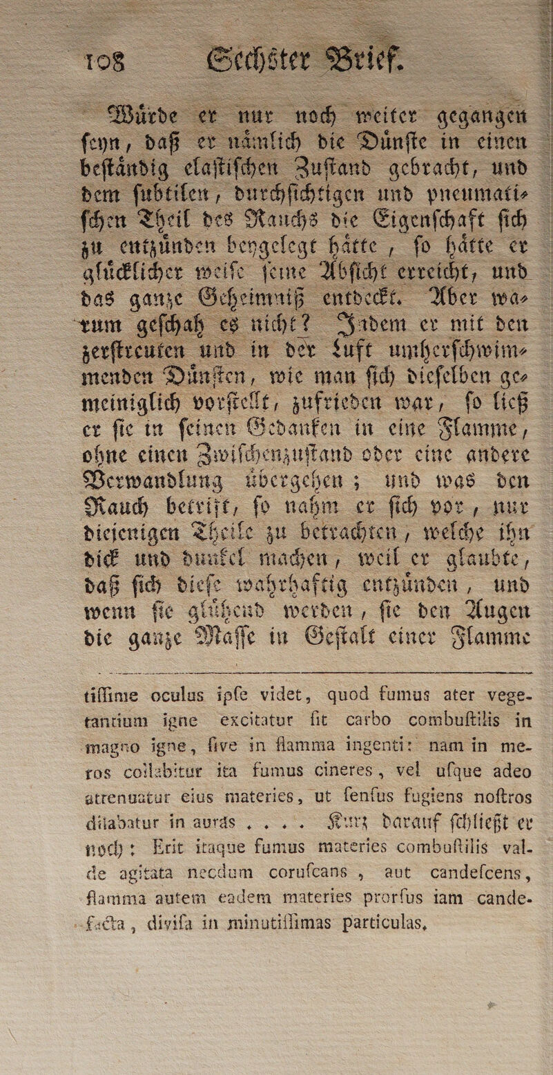 das ganze Geheimaiß, entdeckt. Aber wa⸗ rum gefhah es ä zerſtreuten und i Luft umherſchwim⸗ menden Duͤnſten, wie man ſich dieſelben geo meiniglich vorſtellt, zufrieden war, ſo ließ er ſie in ſeinen Gedanken in eine Flamme, ohne einen Jwiſchenzuſtand oder eine andere Ber wandlung übergehen; und was den Rauch . ſo nahm er ſich vor, nur diejenigen Theile zu betrachten, welche ihn dick und du: del machen, weil er glaubte, daß ſich dieſe wahrhaftig entzuͤnden, und wenn fie glühend werden, fie den Augen die ganze Maſſe in Geſtalt einer Flamme tifime oculus ipfe videt, quod fumus ater vege. tantium igne excitatur fit carbo combuſtilis in ‘magno igne, five in flamma ingenti: nam in me- ros coll:bitur ita fumus cineres, vel ufque adeo atrenuatur eius materies, ut fenfus fugiens noftros dilabatur in auras .. . Kurz darauf ſchließt er noch: Etit itaque fumus materies combaftilis val. de agitata necdum corufcans „ aut candefcens, Aamma autem eadem materies prorfus iam cande- Lacta, divifa in minutiflimas particulas,