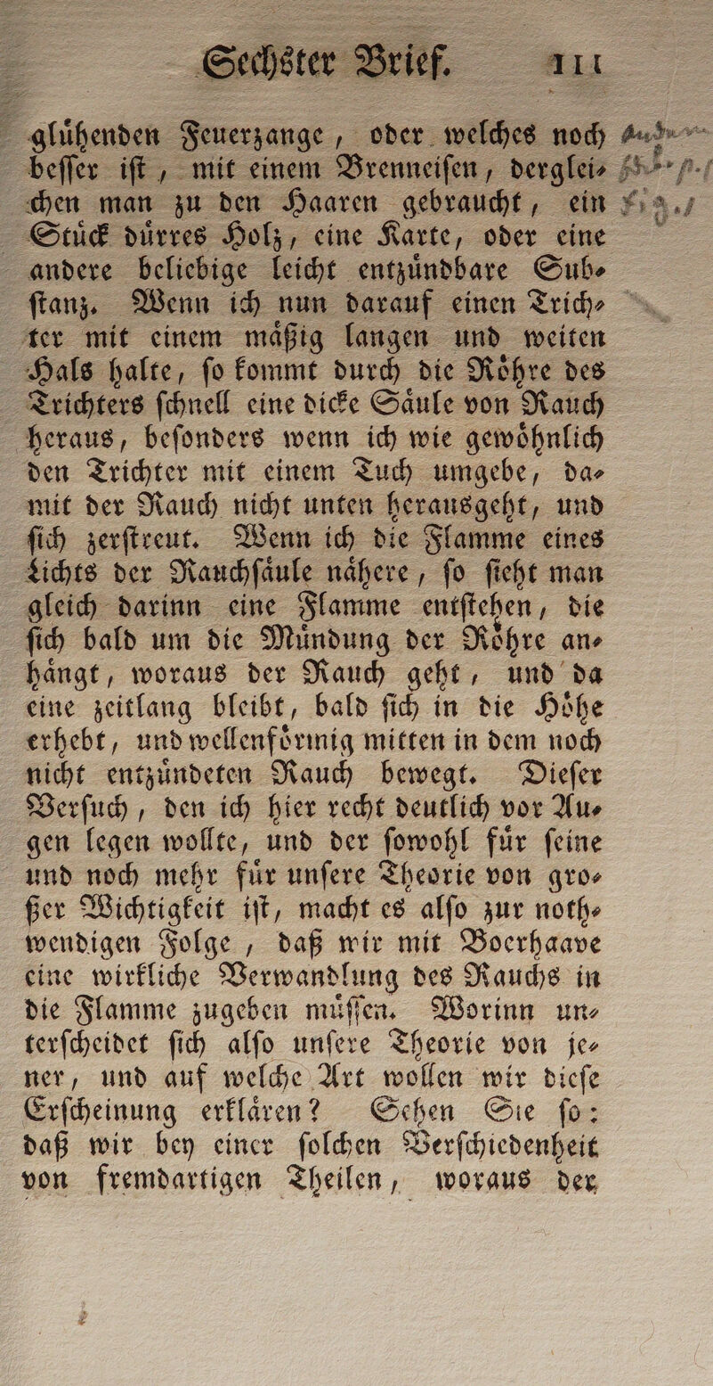 gluͤhenden Feuerzange, oder welches noch beſſer iſt, mit einem Brenneiſen, derglei⸗ chen man zu den Haaren gebraucht, ein Stud duͤrres Holz, eine Karte, oder eine ter mit einem maͤßig langen und weiten Hals halte, ſo kommt durch die Roͤhre des Trichters ſchnell eine dicke Saͤule von Rauch heraus, beſonders wenn ich wie gewoͤhnlich den Trichter mit einem Tuch umgebe, da⸗ mit der Rauch nicht unten herausgeht, und ſich zerſtreut. Wenn ich die Flamme eines Lichts der Rauchſaͤule nähere, fo ſieht man gleich darinn eine Flamme entſtehen, die ſich bald um die Mündung der Rohre an⸗ haͤngt, woraus der Rauch geht, und da eine zeitlang bleibt, bald ſich in die Hoͤhe erhebt, und wellenförmig mitten in dem noch nicht entzuͤndeten Rauch bewegt. Dieſer Verſuch, den ich hier recht deutlich vor Au⸗ gen legen wollte, und der ſowohl fuͤr ſeine und noch mehr fuͤr unſere Theorie von gro⸗ ßer Wichtigkeit iſt, macht es alſo zur noth⸗ wendigen Folge, daß wir mit Boerhaave eine wirkliche Verwandlung des Rauchs in die Flamme zugeben muͤſſen. Worinn un⸗ terſcheidet ſich alſo 1 Theorie von je ner, und auf welche Art wollen wir dieſe Erſcheinung erklaͤren? Sehen Sie ſo: daß wir bey einer ſolchen Verſchiedenheit von fremdartigen Theilen, woraus der