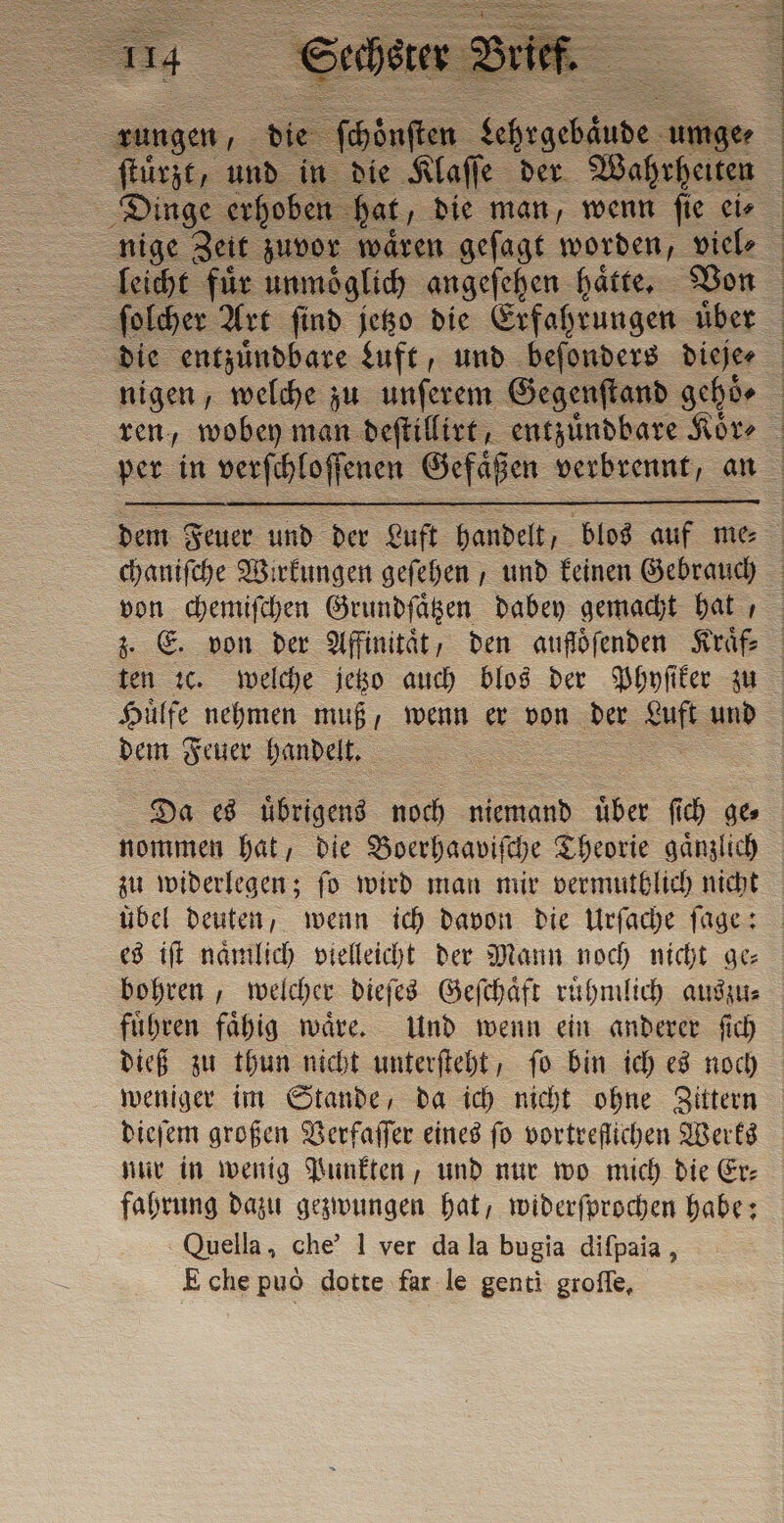 rungen, Dinge erhoben hat, die man, wenn fie eis nige Zeit zuvor waͤren geſagt worden, viel⸗ | | ſolcher Art ſind jetzo die Erfahrungen uͤber z. E. von der Affinität, den auföfenden Kraͤf⸗ dem Feuer handelt. Da es uͤbrigens noch i über ſich ge nommen hat, die Boerhaaviſche Theorie ganzlich zu widerlegen; fo wird man mir vermutblich nicht übel deuten, wenn ich davon die Urſache ſage: es iſt naͤmlich vielleicht der Mann noch nicht ge⸗ bohren, welcher dieſes Geſchaͤft ruͤhmlich auszu⸗ fuͤhren faͤhig waͤre. Und wenn ein anderer ſich dieß zu thun nicht unterſteht, ſo bin ich es noch weniger im Stande, da ich nicht ohne Zittern dieſem großen Verfaſſer eines fo vortreflichen Werks nur in wenig Punkten, und nur wo mich die Er: fahrung dazu gezwungen hat, widerſprochen habe: Quella, che’ 1 ver da la bugia diſpaia, E che può dotte far le genti groſſe,