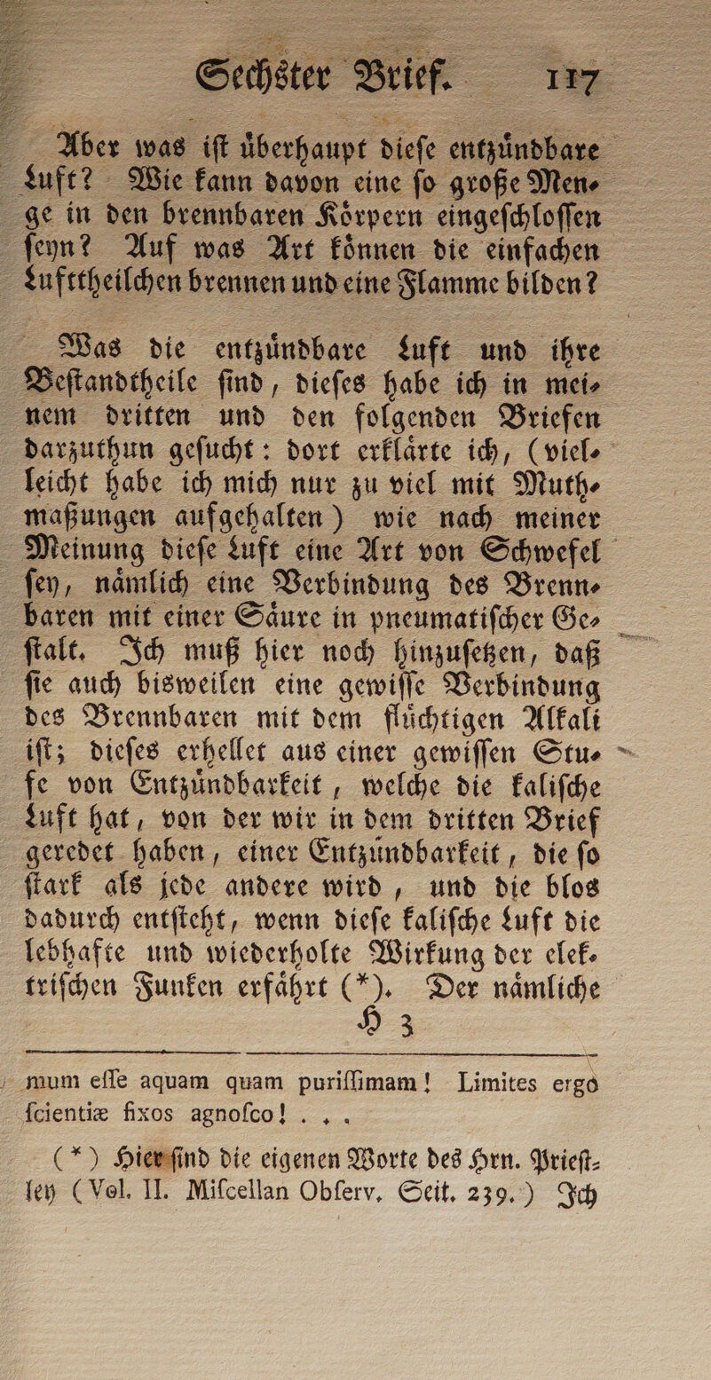 leicht habe ich mich nur zu viel mit Muth⸗ maßungen aufgehalten) wie nach meiner ſey, naͤmlich eine Verbindung des Brenn⸗ — ſie auch bisweilen eine gewiſſe Verbindung des Brennbaren mit dem fluͤchtigen Alkali iſt; dieſes erhellet aus einer gewiſſen Stu⸗ fe von Entzuͤndbarkeit, welche die kaliſche Luft hat, von der wir in dem dritten Brief ſtark als jede andere wird, und die blos dadurch entſteht, wenn dieſe kaliſche Luft die lebhafte und wiederholte Wirkung der elek triſchen Funken erfährt (*). Der naͤmliche H 3 ſcientiæ fixos agnoſ co! (*) Hier ſind die eigenen Worte des Hrn. Prieſt⸗ #