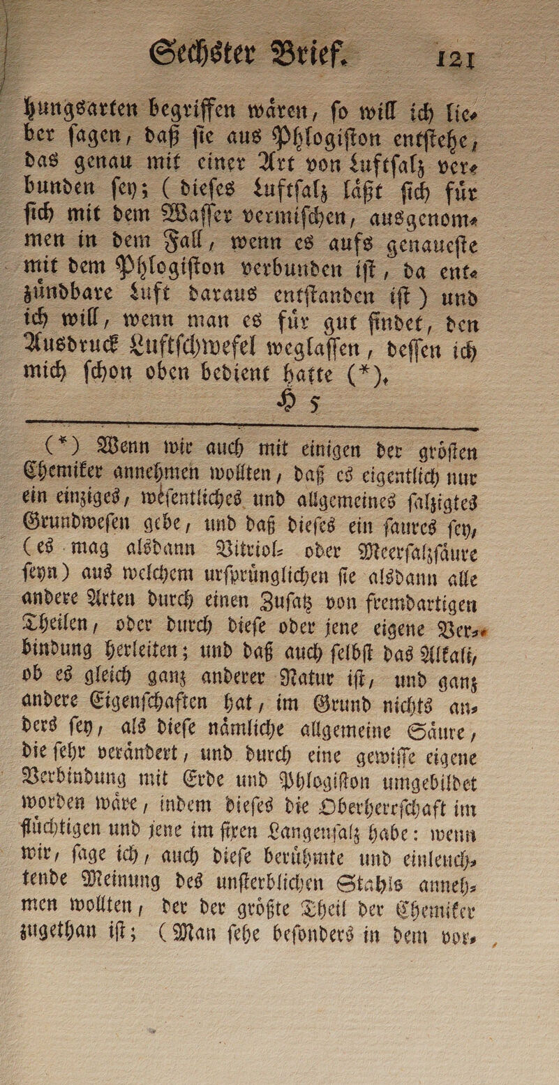 hungsarten begriffen wären, fo will ich lie⸗ ber fagen, daß fie aus Phlogiſton entſtehe, das genau mit einer Art von Luftſalz vere bunden ſey; (dieſes Luftſalz laßt ſich fir ſich mit dem Waſſer vermiſchen, ausgenom⸗ men in dem Fall, wenn es aufs genaueſte mit dem Phlogiſton verbunden iſt, da ent⸗ zündbare Luft daraus entſtanden iſt) und ich will, wenn man es für gut findet, den Ausdruck Luftſchwefel weglaſſen, deſſen ich mich ſchon oben bedient gue — () Wenn wir auch mit einigen der groͤſten Chemiker annehmen wollten, daß es eigentlich nur ein einziges, weſentliches und allgemeines ſalzigtes Grundweſen gebe, und daß dieſes ein ſaures fey, (Ces mag alsdann Vitriol⸗ oder Meerſalzſaͤure ſeyn) aus welchem urſpruͤnglichen ſie alsdann alle andere Arten durch einen Zuſatz von fremdartigen Theilen, oder durch dieſe oder jene eigene Verse bindung herleiten; und daß auch ſelbſt das Alkali, ob es gleich ganz anderer Natur iſt, und ganz andere Eigenſchaften hat, im Grund nichts an⸗ ders ſey, als dieſe naͤmliche allgemeine Saͤure, die ſehr veraͤndert, und durch eine gewiſſe eigene Verbindung mit Erde und Phlogiſton umgebildet worden waͤre, indem dieſes die Oberherrſchaft im fluͤchtigen und jene im firen Langenſalz habe: wenn wir, ſage ich, auch dieſe beruͤhmte und einleuch⸗ tende Meinung des unſterblichen Stahls anneh⸗ men wollten, der der groͤßte Theil der Chemiker zugethan iſt; (Man ſehe beſonders in dem vor