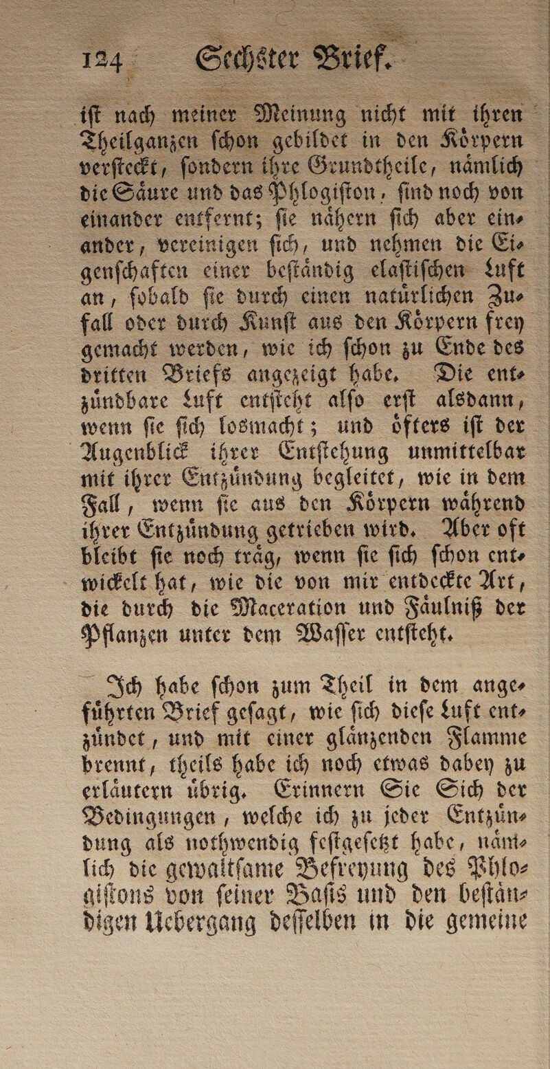 genſchaften einer beſtaͤndig elaſtiſchen Luft gemacht werden, wie ich ſchon zu Ende des zuͤndbare Luft entſteht alſo erſt alsdann, Augenblick ihrer Entſtehung unmittelbar mit ihrer Entzuͤndung begleitet, wie in dem Fall, wenn fie aus den Körpern wahrend ihrer Entzuͤndung getrieben wird. Aber oft bleibt fie noch traͤg, wenn fie ſich ſchon ente wickelt hat, wie die von mir entdeckte Art, die durch die Maceration und Faͤulniß der Pflanzen unter dem Waſſer entſteht. Ich habe ſchon zum Theil in dem ange⸗ fuͤhrten Brief geſagt, wie ſich dieſe Luft ent⸗ zuͤndet, und mit einer glaͤnzenden Flamme brennt, theils habe ich noch etwas dabey zu erlaͤutern uͤbrig. Erinnern Sie Sich der Bedingungen, welche ich zu jeder Entzuͤn⸗ dung als nothwendig feſtgeſetzt habe, naͤm⸗ lich die gewaltſame Befreyung des Phlo⸗ giſtons von ſeiner Baſis und den beſtaͤn⸗ digen Uebergang deſſelben in die gemeine